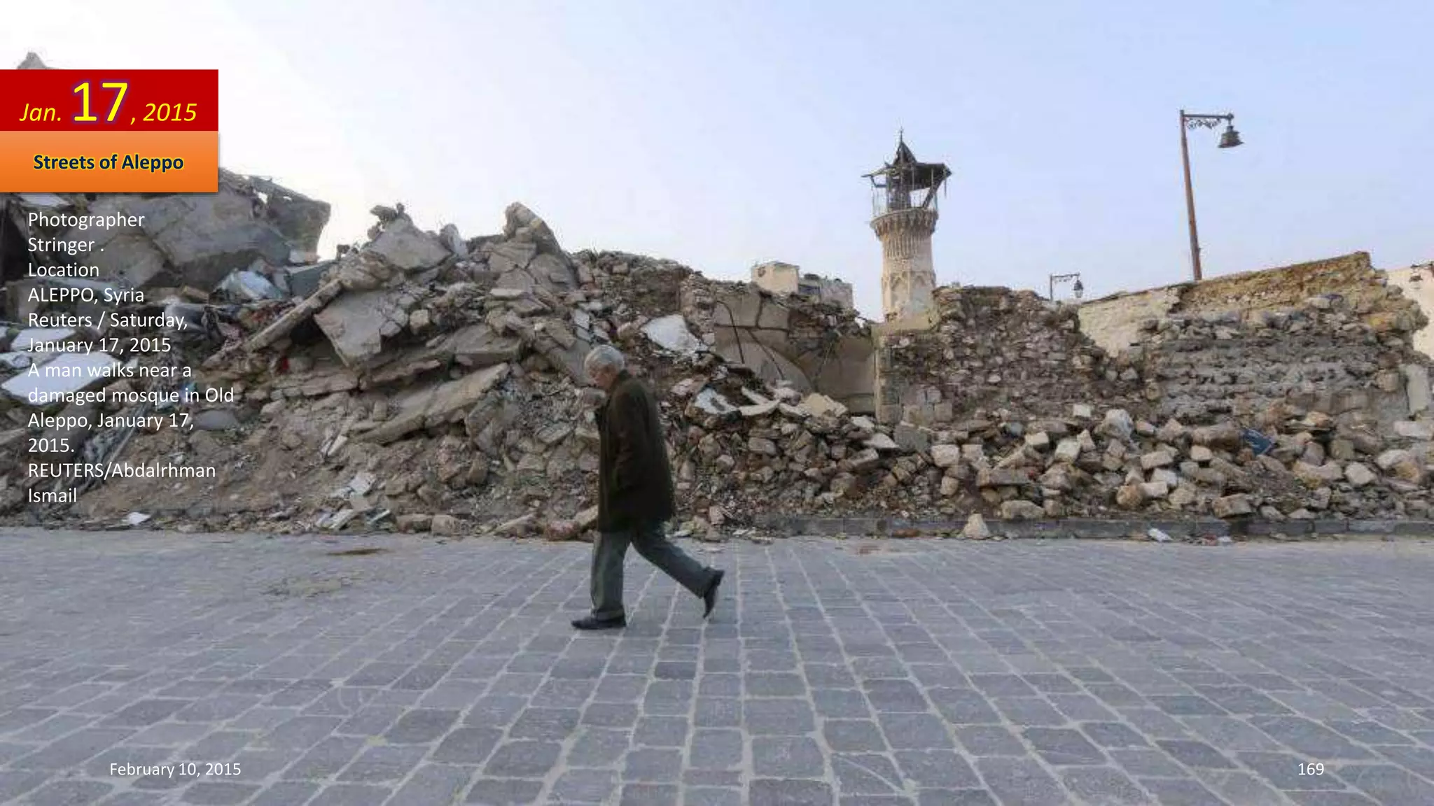 Photographer
Stringer .
Location
ALEPPO, Syria
Reuters / Saturday,
January 17, 2015
A man walks near a
damaged mosque in Old
Aleppo, January 17,
2015.
REUTERS/Abdalrhman
Ismail
Jan. 17, 2015
Streets of Aleppo
February 10, 2015 169
 