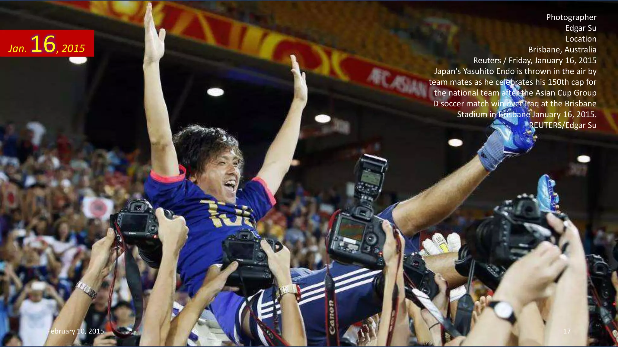 Photographer
Edgar Su
Location
Brisbane, Australia
Reuters / Friday, January 16, 2015
Japan's Yasuhito Endo is thrown in the air by
team mates as he celebrates his 150th cap for
the national team after the Asian Cup Group
D soccer match win over Iraq at the Brisbane
Stadium in Brisbane January 16, 2015.
REUTERS/Edgar Su
Jan. 16, 2015
February 10, 2015 17
 