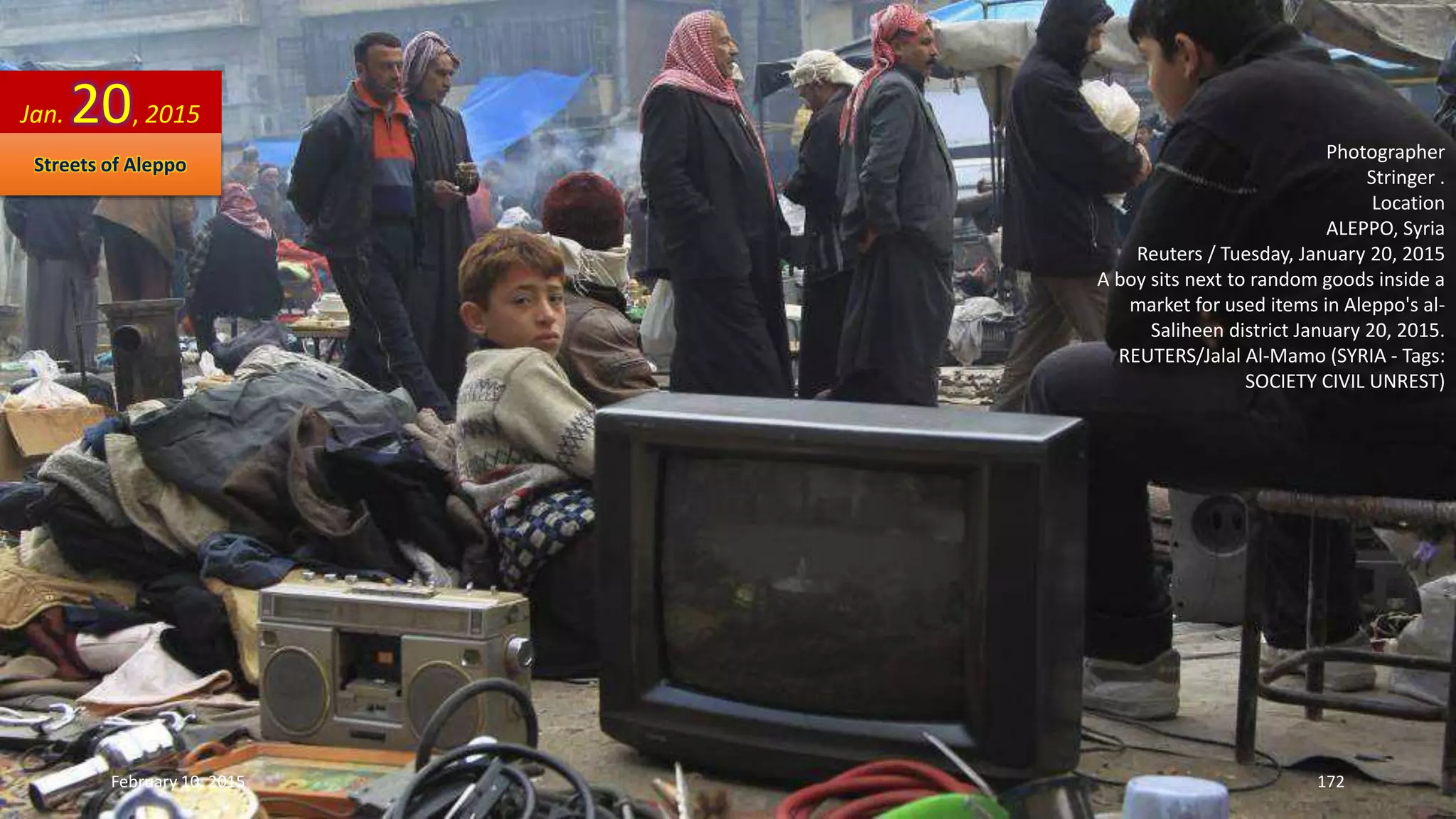 Photographer
Stringer .
Location
ALEPPO, Syria
Reuters / Tuesday, January 20, 2015
A boy sits next to random goods inside a
market for used items in Aleppo's al-
Saliheen district January 20, 2015.
REUTERS/Jalal Al-Mamo (SYRIA - Tags:
SOCIETY CIVIL UNREST)
Jan. 20, 2015
Streets of Aleppo
February 10, 2015 172
 