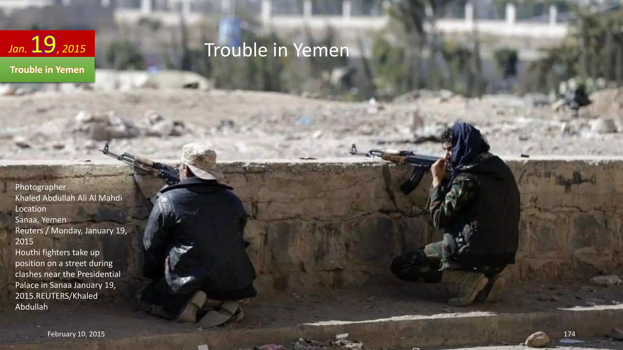 Photographer
Khaled Abdullah Ali Al Mahdi
Location
Sanaa, Yemen
Reuters / Monday, January 19,
2015
Houthi fighters take up
position on a street during
clashes near the Presidential
Palace in Sanaa January 19,
2015.REUTERS/Khaled
Abdullah
Jan. 19, 2015
Trouble in Yemen
Trouble in Yemen
February 10, 2015 174
 