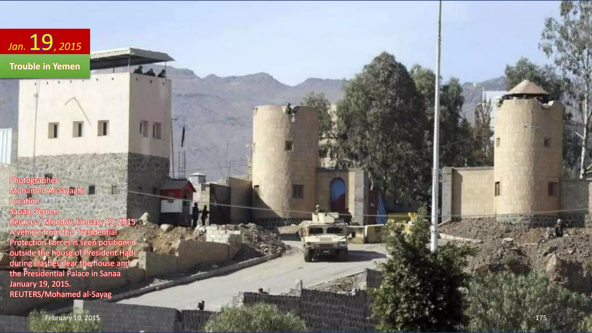 Photographer
Mohamed Al-Sayaghi
Location
Sanaa, Yemen
Reuters / Monday, January 19, 2015
A vehicle from the Presidential
Protection Forces is seen positioned
outside the house of President Hadi
during clashes near the house and
the Presidential Palace in Sanaa
January 19, 2015.
REUTERS/Mohamed al-Sayag
Jan. 19, 2015
Trouble in Yemen
February 10, 2015 175
 