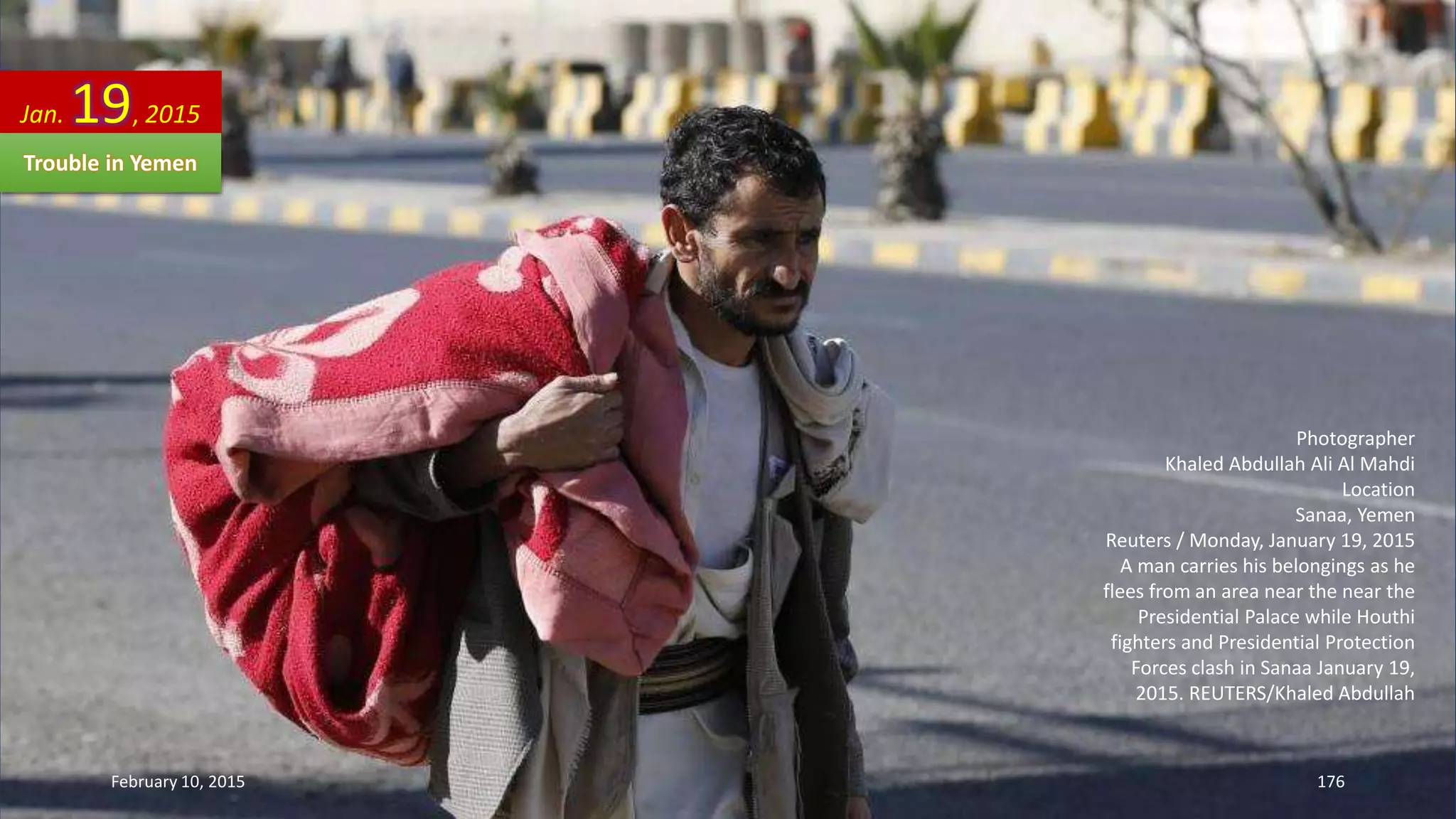 Photographer
Khaled Abdullah Ali Al Mahdi
Location
Sanaa, Yemen
Reuters / Monday, January 19, 2015
A man carries his belongings as he
flees from an area near the near the
Presidential Palace while Houthi
fighters and Presidential Protection
Forces clash in Sanaa January 19,
2015. REUTERS/Khaled Abdullah
Jan. 19, 2015
Trouble in Yemen
February 10, 2015 176
 