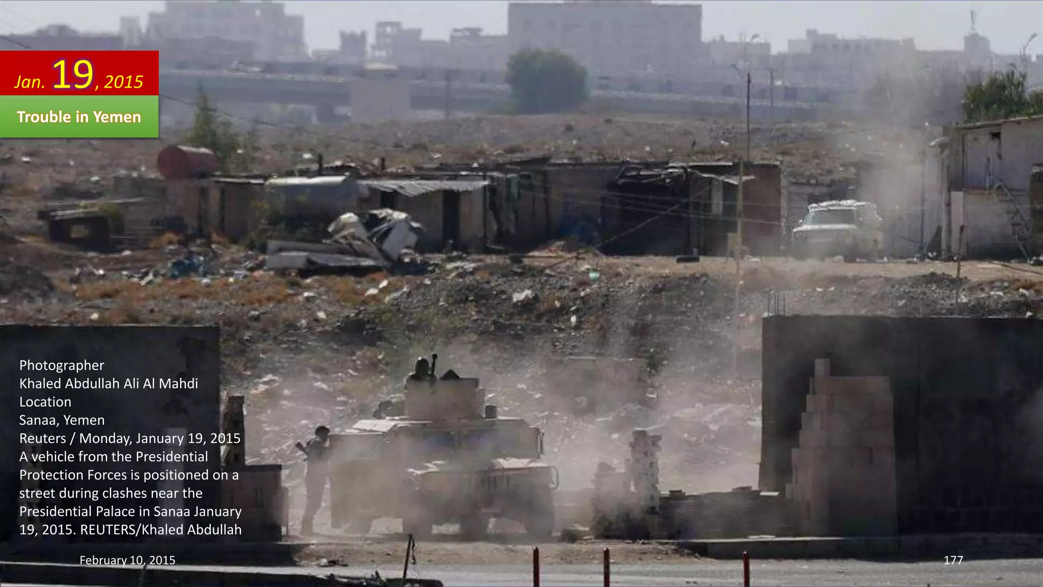 Photographer
Khaled Abdullah Ali Al Mahdi
Location
Sanaa, Yemen
Reuters / Monday, January 19, 2015
A vehicle from the Presidential
Protection Forces is positioned on a
street during clashes near the
Presidential Palace in Sanaa January
19, 2015. REUTERS/Khaled Abdullah
Jan. 19, 2015
Trouble in Yemen
February 10, 2015 177
 