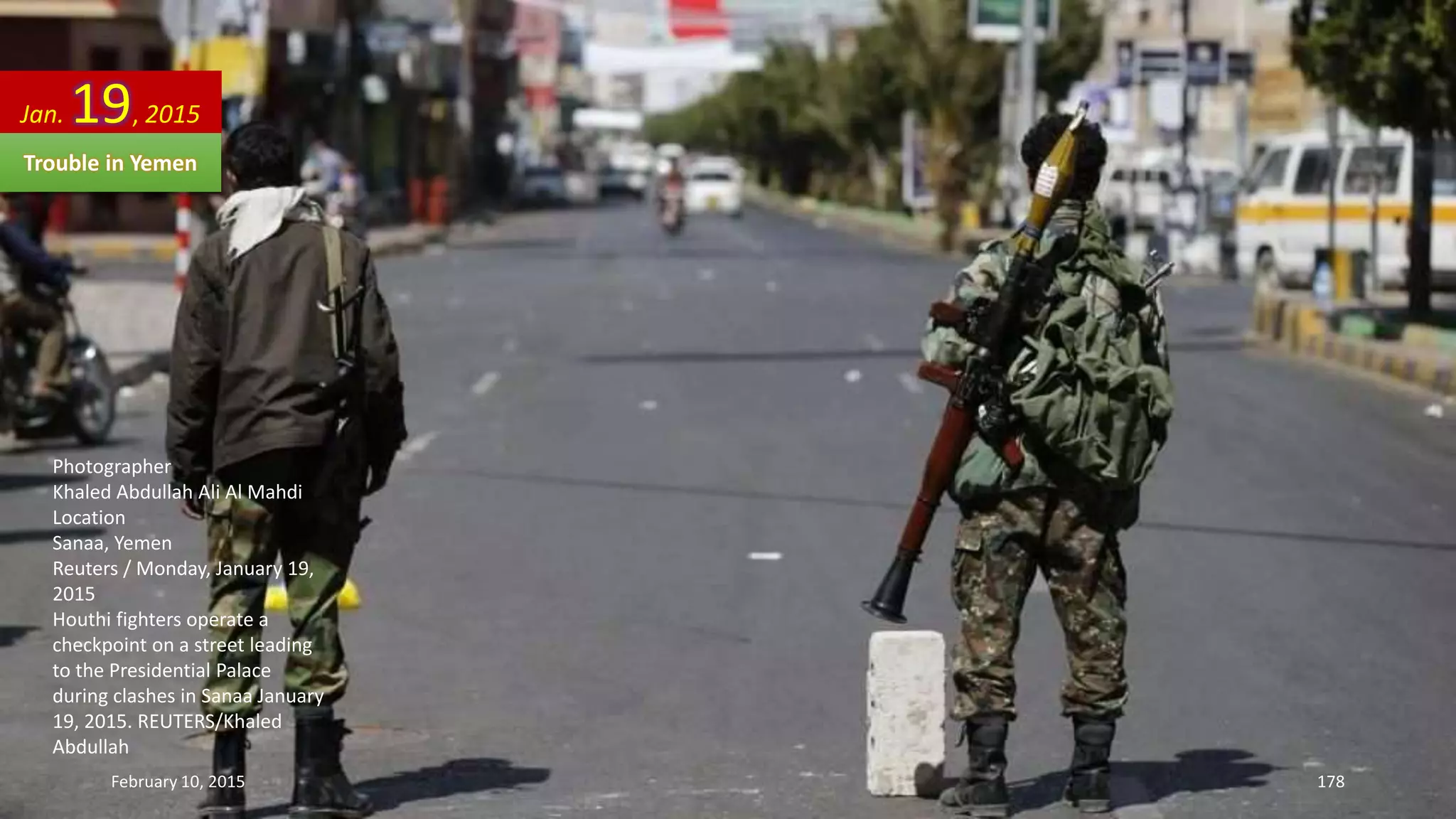 Photographer
Khaled Abdullah Ali Al Mahdi
Location
Sanaa, Yemen
Reuters / Monday, January 19,
2015
Houthi fighters operate a
checkpoint on a street leading
to the Presidential Palace
during clashes in Sanaa January
19, 2015. REUTERS/Khaled
Abdullah
Jan. 19, 2015
Trouble in Yemen
February 10, 2015 178
 