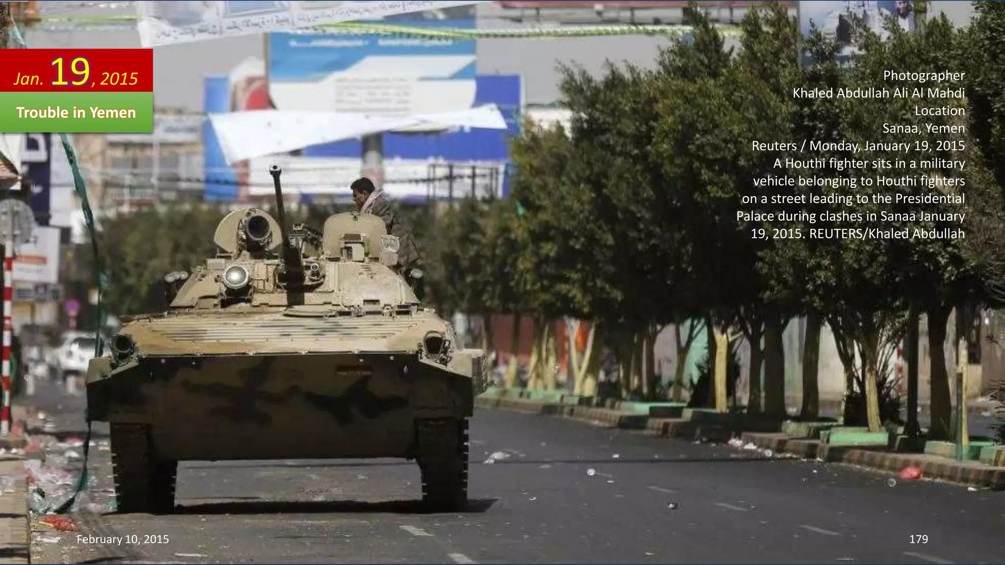 Photographer
Khaled Abdullah Ali Al Mahdi
Location
Sanaa, Yemen
Reuters / Monday, January 19, 2015
A Houthi fighter sits in a military
vehicle belonging to Houthi fighters
on a street leading to the Presidential
Palace during clashes in Sanaa January
19, 2015. REUTERS/Khaled Abdullah
Jan. 19, 2015
Trouble in Yemen
February 10, 2015 179
 
