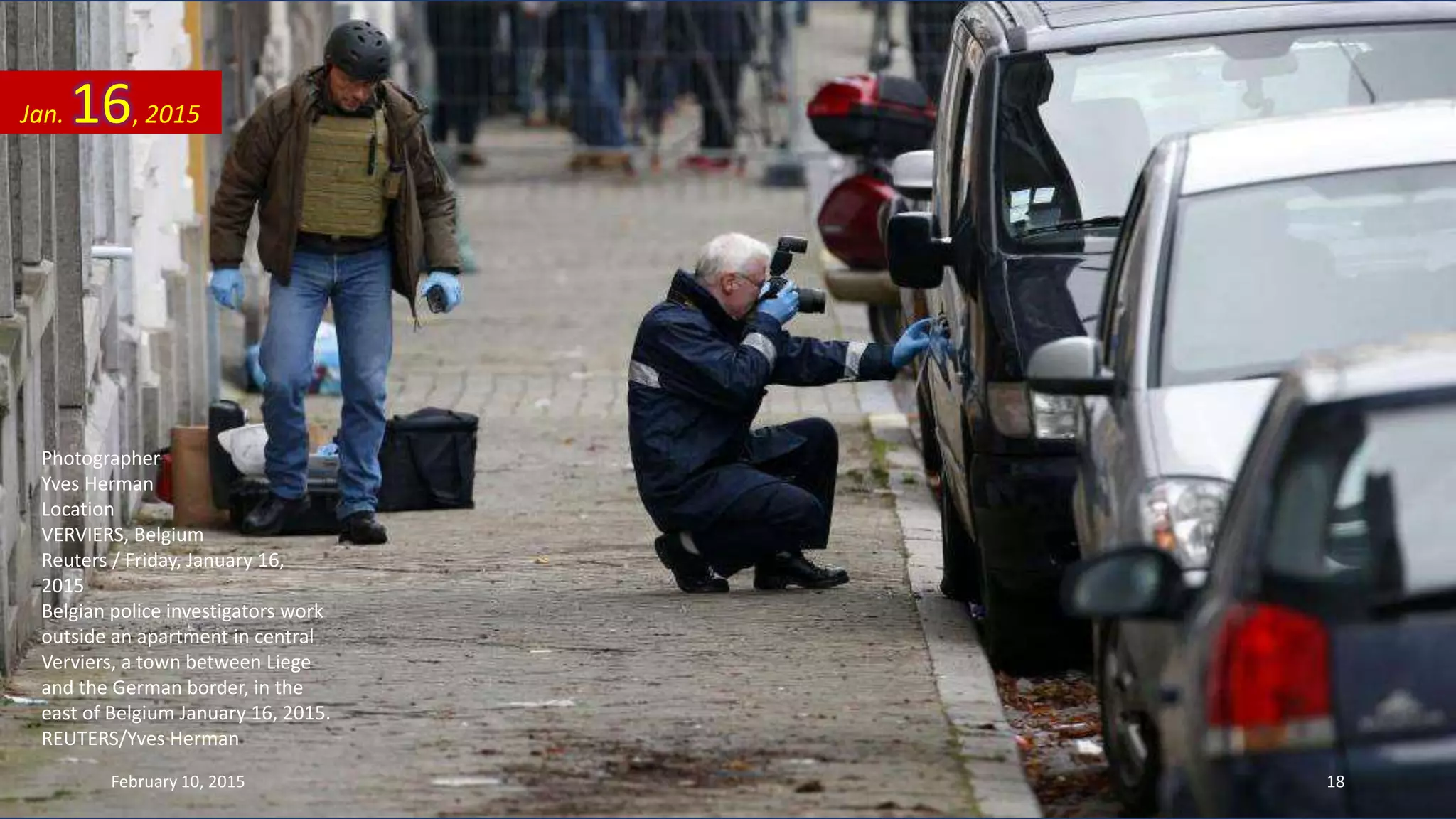 Photographer
Yves Herman
Location
VERVIERS, Belgium
Reuters / Friday, January 16,
2015
Belgian police investigators work
outside an apartment in central
Verviers, a town between Liege
and the German border, in the
east of Belgium January 16, 2015.
REUTERS/Yves Herman
Jan. 16, 2015
February 10, 2015 18
 