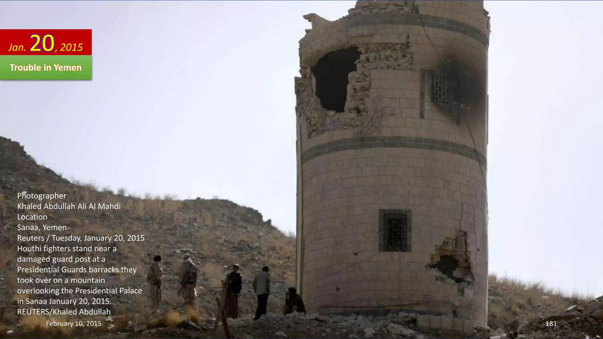 Photographer
Khaled Abdullah Ali Al Mahdi
Location
Sanaa, Yemen
Reuters / Tuesday, January 20, 2015
Houthi fighters stand near a
damaged guard post at a
Presidential Guards barracks they
took over on a mountain
overlooking the Presidential Palace
in Sanaa January 20, 2015.
REUTERS/Khaled Abdullah
Jan. 20, 2015
February 10, 2015 181
Trouble in Yemen
 