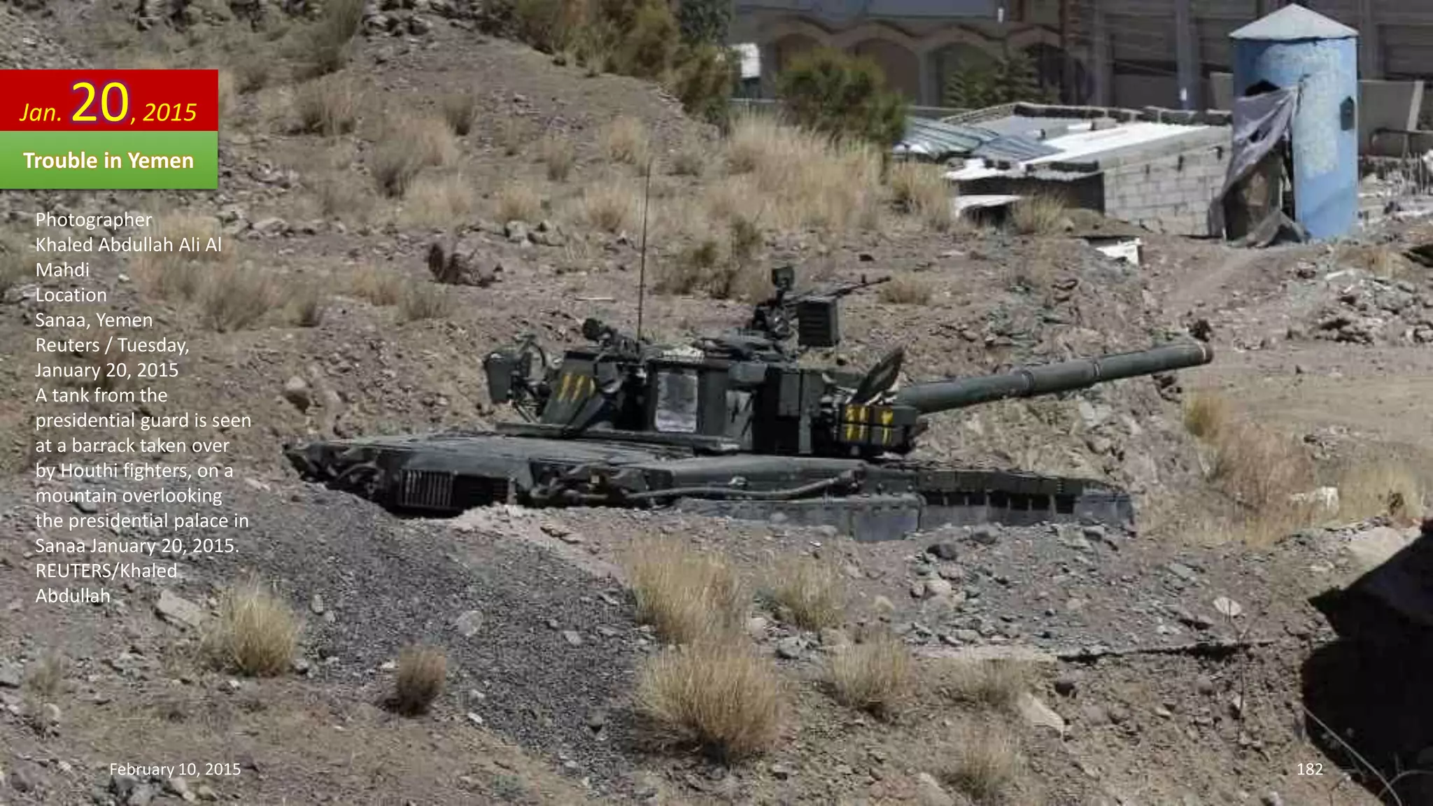 Photographer
Khaled Abdullah Ali Al
Mahdi
Location
Sanaa, Yemen
Reuters / Tuesday,
January 20, 2015
A tank from the
presidential guard is seen
at a barrack taken over
by Houthi fighters, on a
mountain overlooking
the presidential palace in
Sanaa January 20, 2015.
REUTERS/Khaled
Abdullah
Jan. 20, 2015
Trouble in Yemen
February 10, 2015 182
 