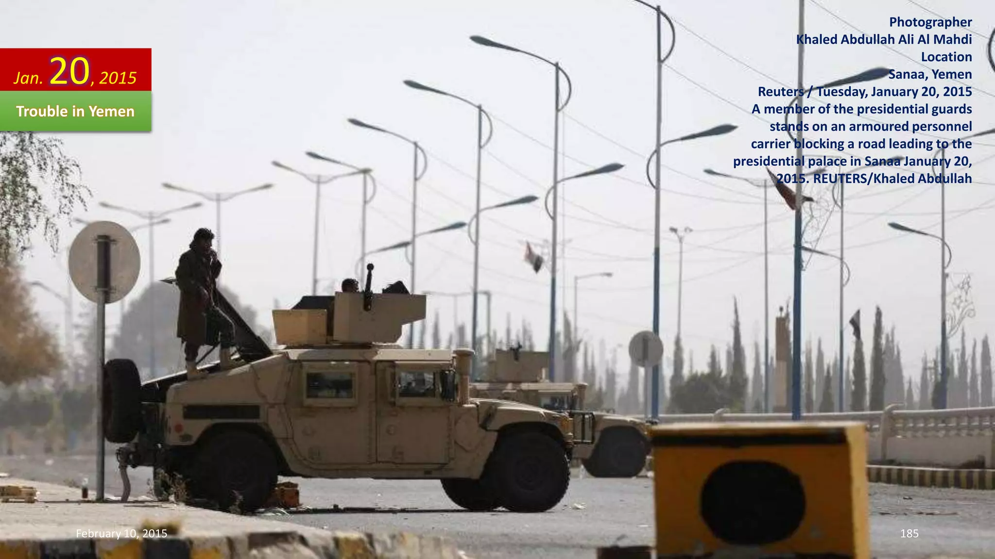 Photographer
Khaled Abdullah Ali Al Mahdi
Location
Sanaa, Yemen
Reuters / Tuesday, January 20, 2015
A member of the presidential guards
stands on an armoured personnel
carrier blocking a road leading to the
presidential palace in Sanaa January 20,
2015. REUTERS/Khaled Abdullah
Jan. 20, 2015
Trouble in Yemen
February 10, 2015 185
 