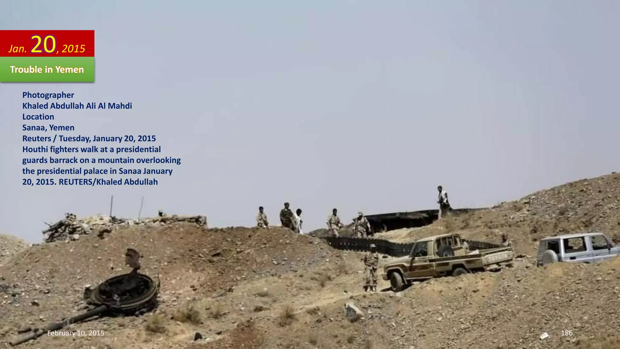 Photographer
Khaled Abdullah Ali Al Mahdi
Location
Sanaa, Yemen
Reuters / Tuesday, January 20, 2015
Houthi fighters walk at a presidential
guards barrack on a mountain overlooking
the presidential palace in Sanaa January
20, 2015. REUTERS/Khaled Abdullah
Jan. 20, 2015
Trouble in Yemen
February 10, 2015 186
 