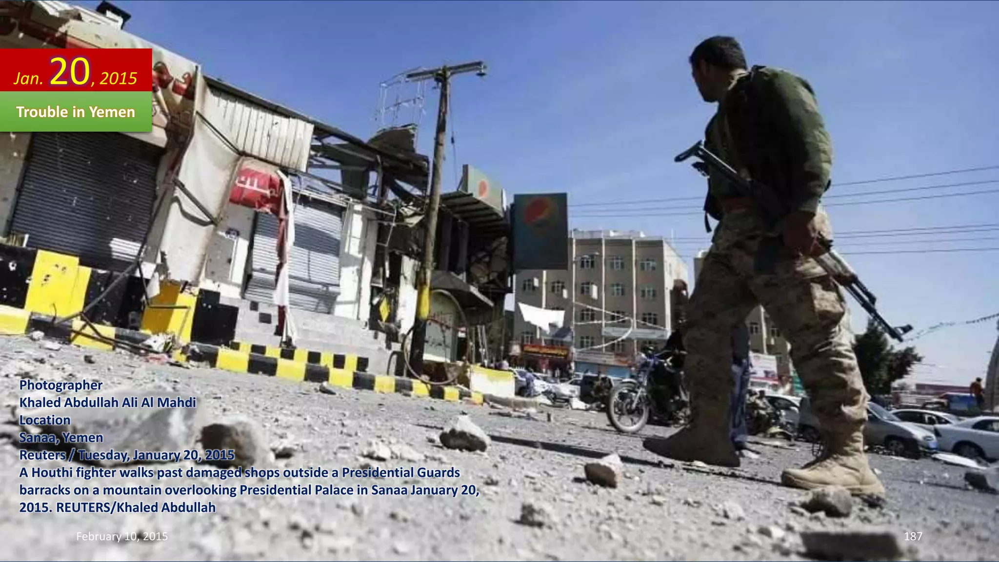 Photographer
Khaled Abdullah Ali Al Mahdi
Location
Sanaa, Yemen
Reuters / Tuesday, January 20, 2015
A Houthi fighter walks past damaged shops outside a Presidential Guards
barracks on a mountain overlooking Presidential Palace in Sanaa January 20,
2015. REUTERS/Khaled Abdullah
Jan. 20, 2015
Trouble in Yemen
February 10, 2015 187
 