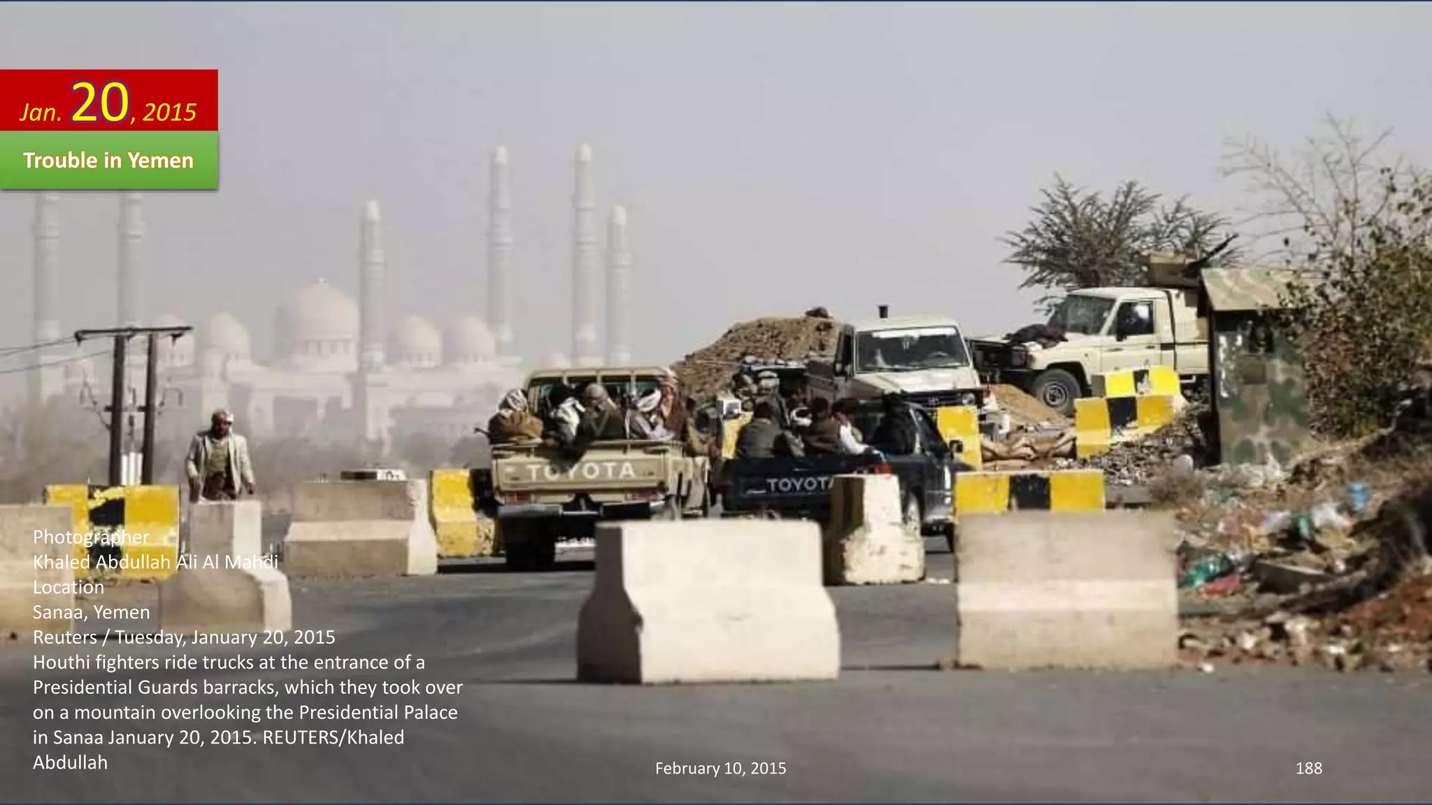 Photographer
Khaled Abdullah Ali Al Mahdi
Location
Sanaa, Yemen
Reuters / Tuesday, January 20, 2015
Houthi fighters ride trucks at the entrance of a
Presidential Guards barracks, which they took over
on a mountain overlooking the Presidential Palace
in Sanaa January 20, 2015. REUTERS/Khaled
Abdullah
Jan. 20, 2015
Trouble in Yemen
February 10, 2015 188
 