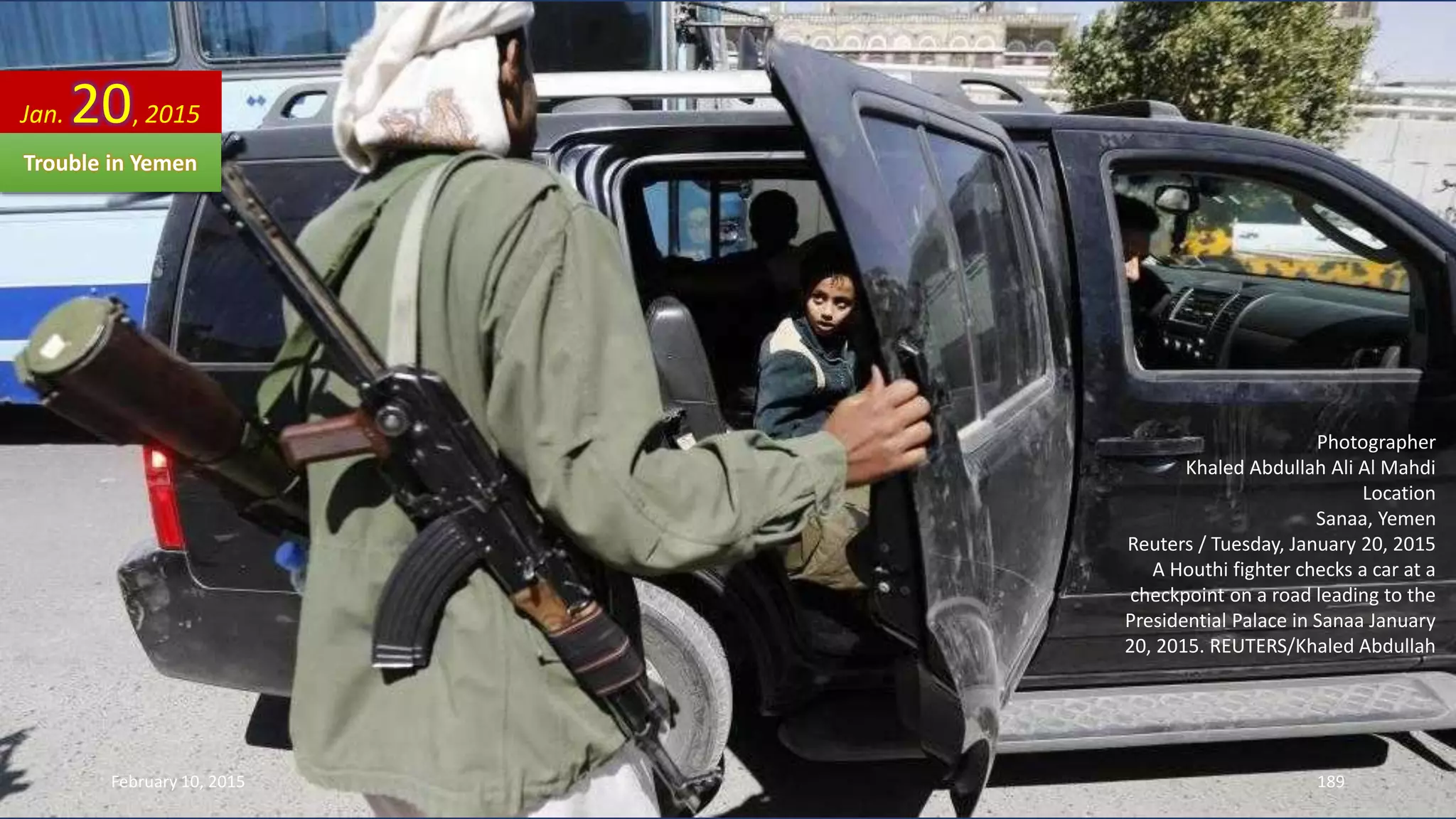 Photographer
Khaled Abdullah Ali Al Mahdi
Location
Sanaa, Yemen
Reuters / Tuesday, January 20, 2015
A Houthi fighter checks a car at a
checkpoint on a road leading to the
Presidential Palace in Sanaa January
20, 2015. REUTERS/Khaled Abdullah
Jan. 20, 2015
Trouble in Yemen
February 10, 2015 189
 