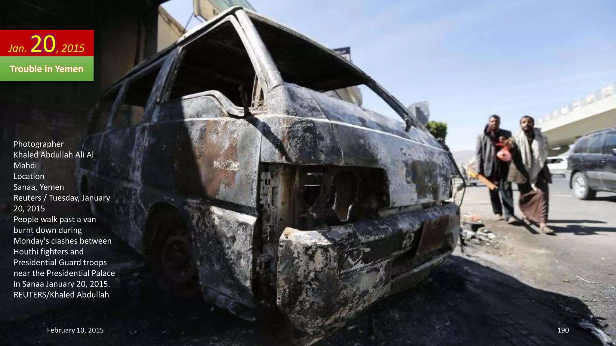 Photographer
Khaled Abdullah Ali Al
Mahdi
Location
Sanaa, Yemen
Reuters / Tuesday, January
20, 2015
People walk past a van
burnt down during
Monday's clashes between
Houthi fighters and
Presidential Guard troops
near the Presidential Palace
in Sanaa January 20, 2015.
REUTERS/Khaled Abdullah
Jan. 20, 2015
Trouble in Yemen
February 10, 2015 190
 