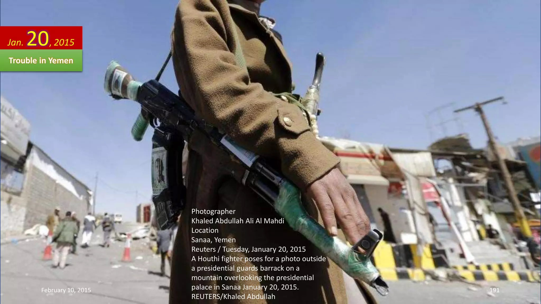 Photographer
Khaled Abdullah Ali Al Mahdi
Location
Sanaa, Yemen
Reuters / Tuesday, January 20, 2015
A Houthi fighter poses for a photo outside
a presidential guards barrack on a
mountain overlooking the presidential
palace in Sanaa January 20, 2015.
REUTERS/Khaled Abdullah
Jan. 20, 2015
Trouble in Yemen
February 10, 2015 191
 