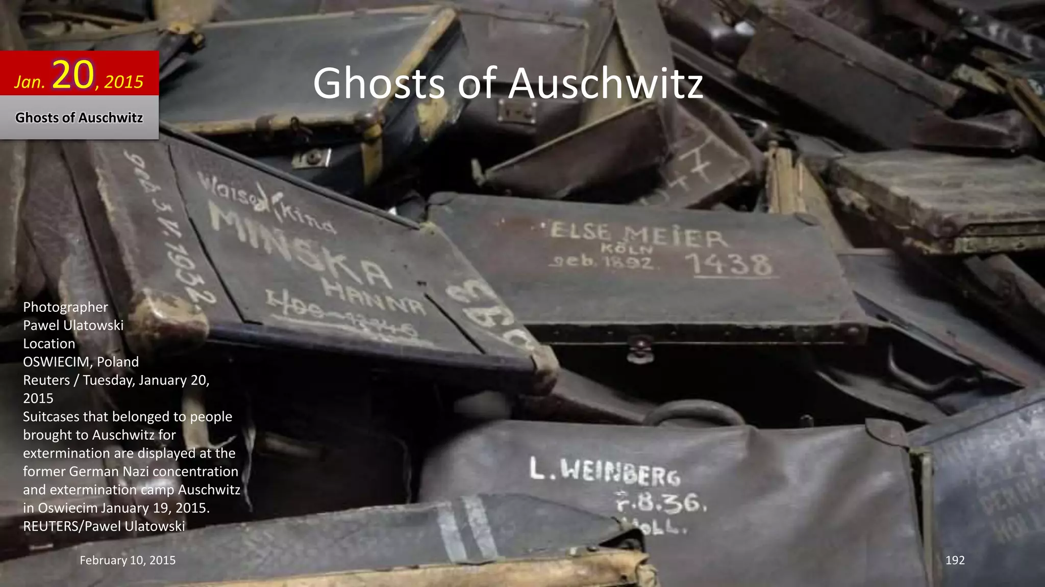 Ghosts of Auschwitz
Photographer
Pawel Ulatowski
Location
OSWIECIM, Poland
Reuters / Tuesday, January 20,
2015
Suitcases that belonged to people
brought to Auschwitz for
extermination are displayed at the
former German Nazi concentration
and extermination camp Auschwitz
in Oswiecim January 19, 2015.
REUTERS/Pawel Ulatowski
Jan. 20, 2015
Ghosts of Auschwitz
February 10, 2015 192
 