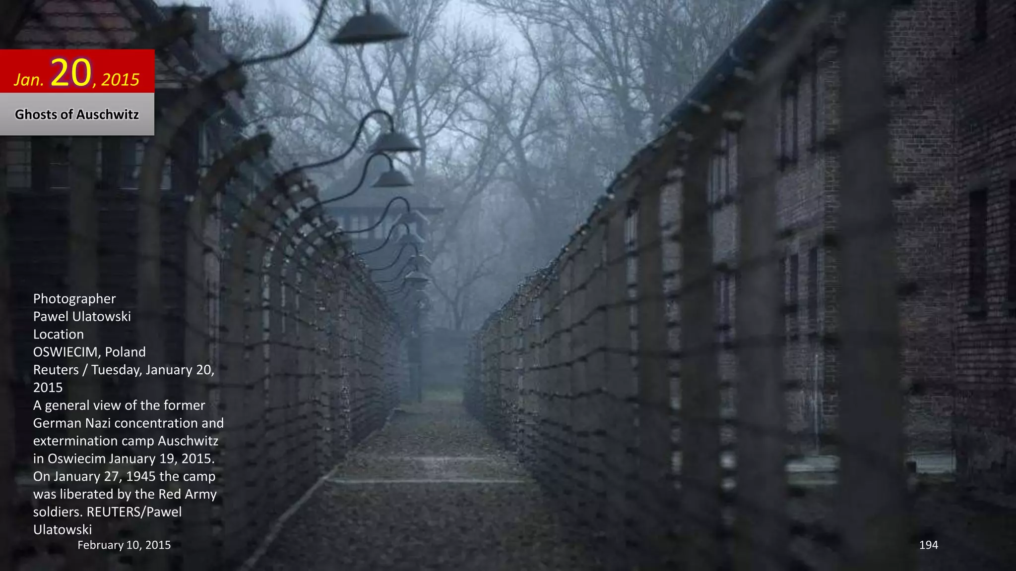 Photographer
Pawel Ulatowski
Location
OSWIECIM, Poland
Reuters / Tuesday, January 20,
2015
A general view of the former
German Nazi concentration and
extermination camp Auschwitz
in Oswiecim January 19, 2015.
On January 27, 1945 the camp
was liberated by the Red Army
soldiers. REUTERS/Pawel
Ulatowski
Jan. 20, 2015
February 10, 2015 194
Ghosts of Auschwitz
 