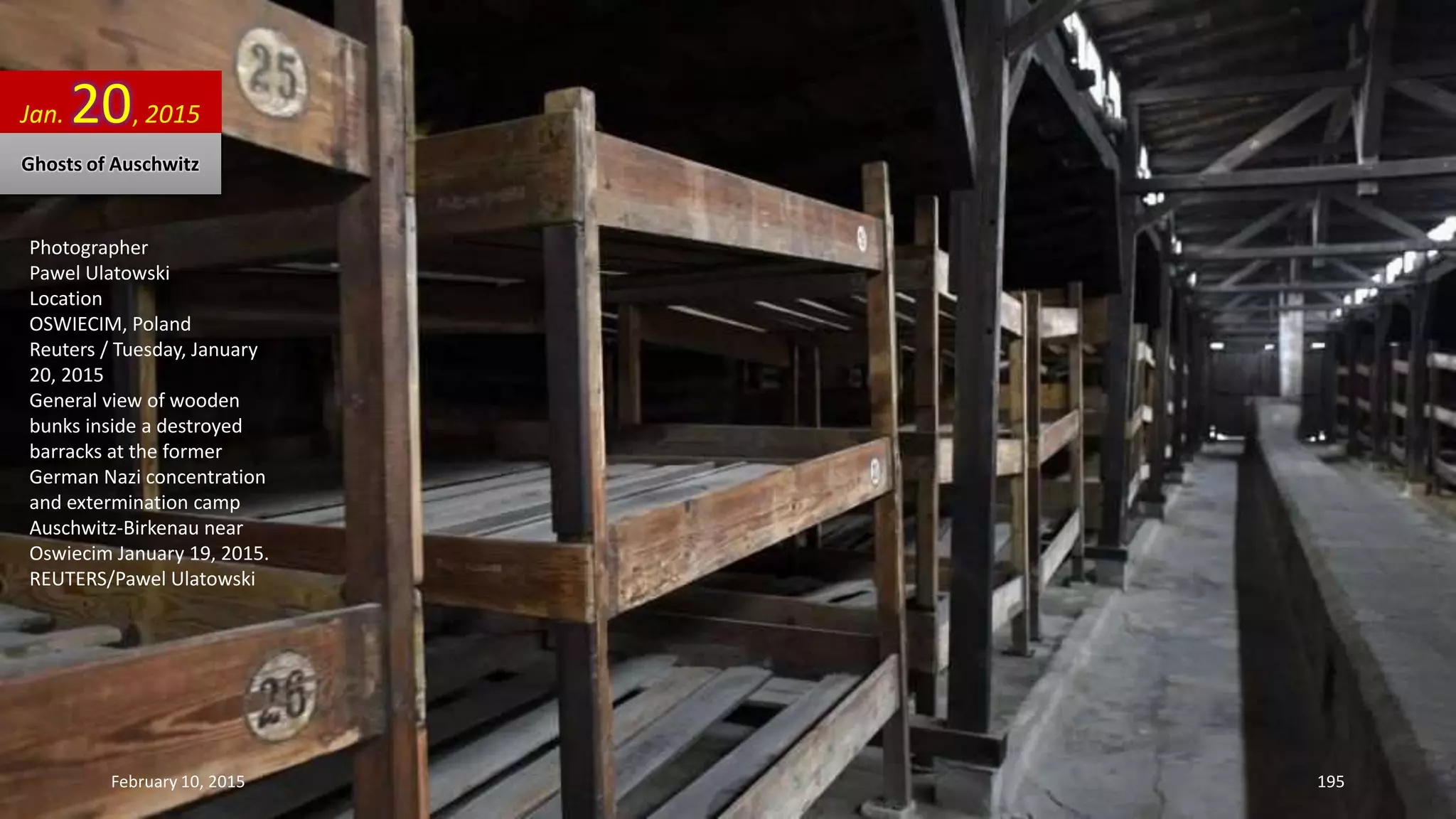 Photographer
Pawel Ulatowski
Location
OSWIECIM, Poland
Reuters / Tuesday, January
20, 2015
General view of wooden
bunks inside a destroyed
barracks at the former
German Nazi concentration
and extermination camp
Auschwitz-Birkenau near
Oswiecim January 19, 2015.
REUTERS/Pawel Ulatowski
Jan. 20, 2015
Ghosts of Auschwitz
February 10, 2015 195
 