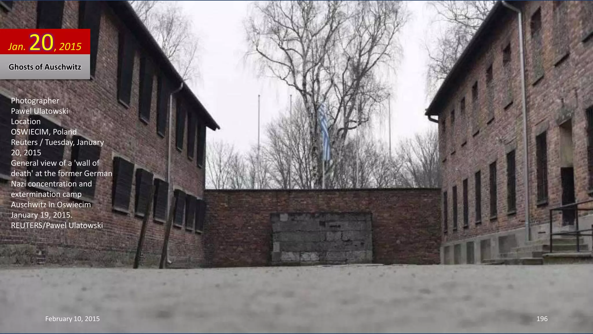 Photographer
Pawel Ulatowski
Location
OSWIECIM, Poland
Reuters / Tuesday, January
20, 2015
General view of a 'wall of
death' at the former German
Nazi concentration and
extermination camp
Auschwitz in Oswiecim
January 19, 2015.
REUTERS/Pawel Ulatowski
Jan. 20, 2015
Ghosts of Auschwitz
February 10, 2015 196
 