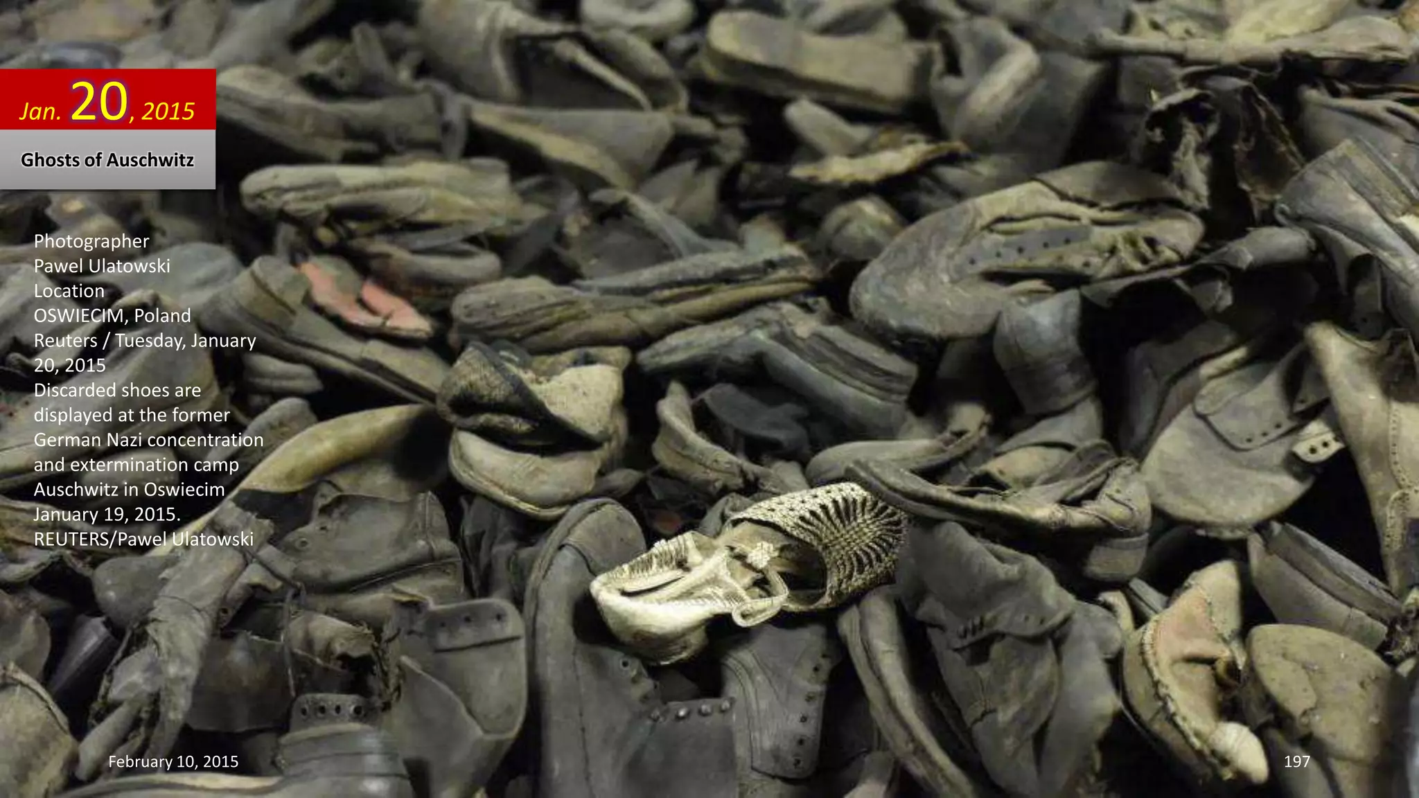 Photographer
Pawel Ulatowski
Location
OSWIECIM, Poland
Reuters / Tuesday, January
20, 2015
Discarded shoes are
displayed at the former
German Nazi concentration
and extermination camp
Auschwitz in Oswiecim
January 19, 2015.
REUTERS/Pawel Ulatowski
Jan. 20, 2015
Ghosts of Auschwitz
February 10, 2015 197
 