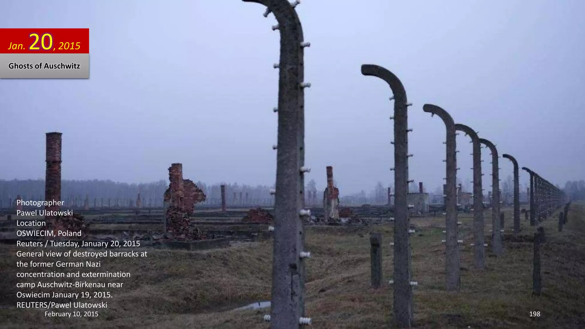 Photographer
Pawel Ulatowski
Location
OSWIECIM, Poland
Reuters / Tuesday, January 20, 2015
General view of destroyed barracks at
the former German Nazi
concentration and extermination
camp Auschwitz-Birkenau near
Oswiecim January 19, 2015.
REUTERS/Pawel Ulatowski
Jan. 20, 2015
Ghosts of Auschwitz
February 10, 2015 198
 