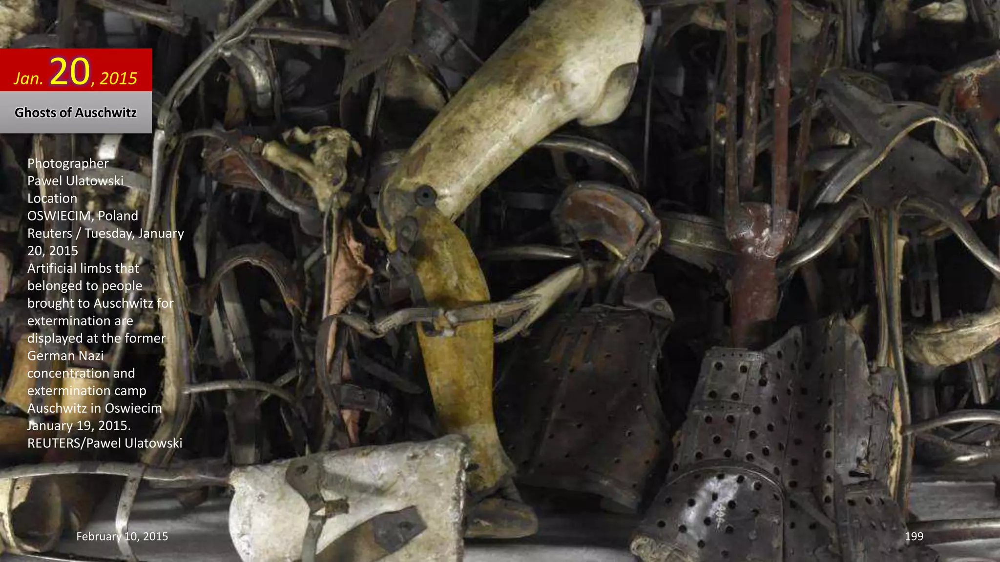 Photographer
Pawel Ulatowski
Location
OSWIECIM, Poland
Reuters / Tuesday, January
20, 2015
Artificial limbs that
belonged to people
brought to Auschwitz for
extermination are
displayed at the former
German Nazi
concentration and
extermination camp
Auschwitz in Oswiecim
January 19, 2015.
REUTERS/Pawel Ulatowski
Jan. 20, 2015
Ghosts of Auschwitz
February 10, 2015 199
 