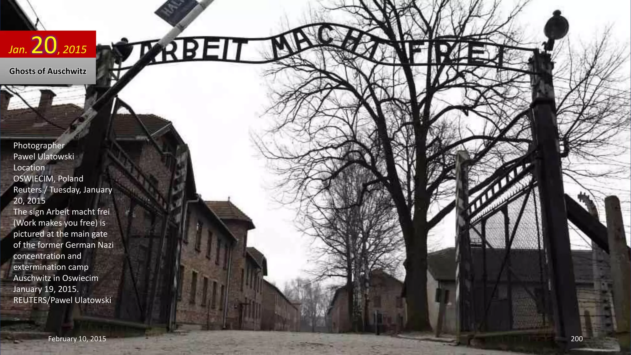 Photographer
Pawel Ulatowski
Location
OSWIECIM, Poland
Reuters / Tuesday, January
20, 2015
The sign Arbeit macht frei
(Work makes you free) is
pictured at the main gate
of the former German Nazi
concentration and
extermination camp
Auschwitz in Oswiecim
January 19, 2015.
REUTERS/Pawel Ulatowski
Jan. 20, 2015
Ghosts of Auschwitz
February 10, 2015 200
 