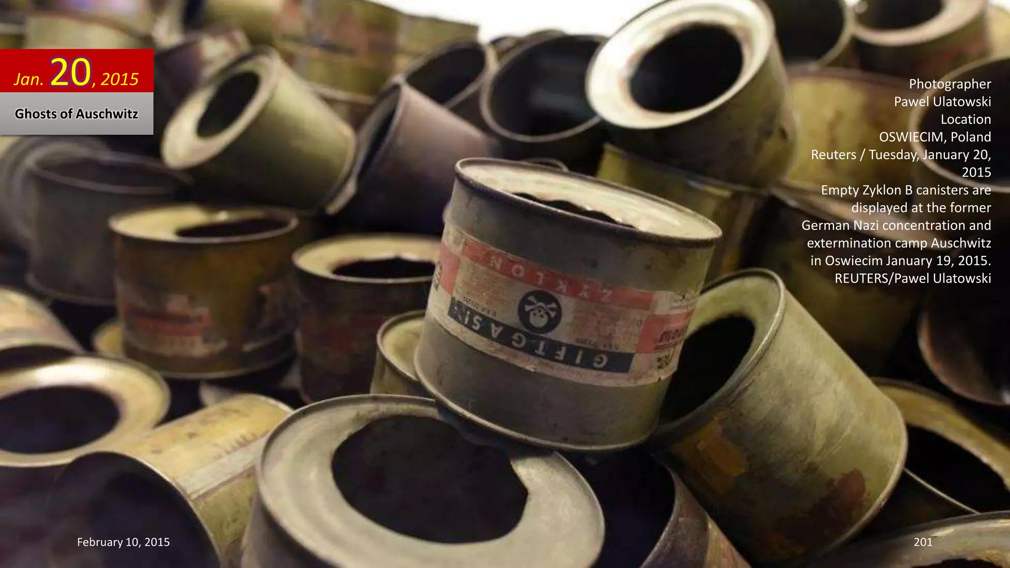 Photographer
Pawel Ulatowski
Location
OSWIECIM, Poland
Reuters / Tuesday, January 20,
2015
Empty Zyklon B canisters are
displayed at the former
German Nazi concentration and
extermination camp Auschwitz
in Oswiecim January 19, 2015.
REUTERS/Pawel Ulatowski
Jan. 20, 2015
Ghosts of Auschwitz
February 10, 2015 201
 