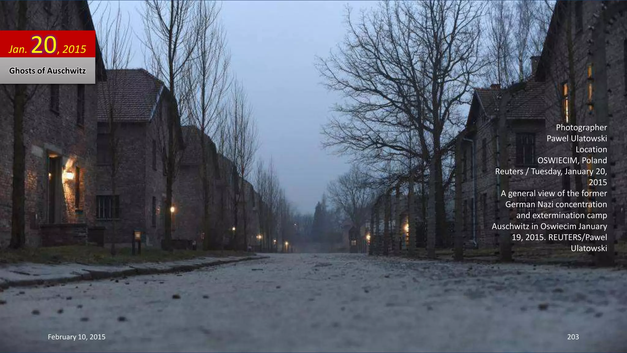 Photographer
Pawel Ulatowski
Location
OSWIECIM, Poland
Reuters / Tuesday, January 20,
2015
A general view of the former
German Nazi concentration
and extermination camp
Auschwitz in Oswiecim January
19, 2015. REUTERS/Pawel
Ulatowski
Jan. 20, 2015
Ghosts of Auschwitz
February 10, 2015 203
 