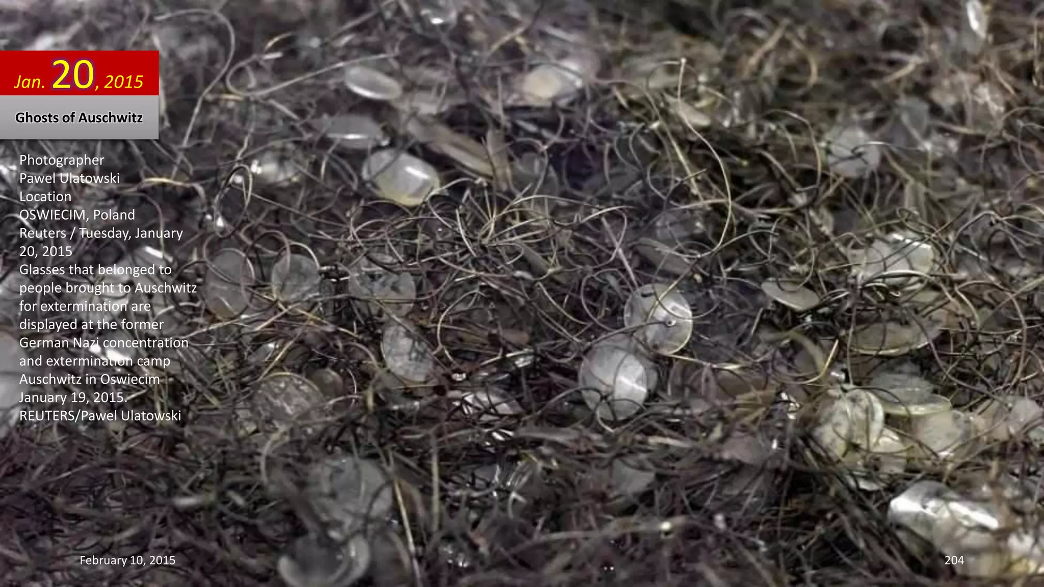 Photographer
Pawel Ulatowski
Location
OSWIECIM, Poland
Reuters / Tuesday, January
20, 2015
Glasses that belonged to
people brought to Auschwitz
for extermination are
displayed at the former
German Nazi concentration
and extermination camp
Auschwitz in Oswiecim
January 19, 2015.
REUTERS/Pawel Ulatowski
Jan. 20, 2015
Ghosts of Auschwitz
February 10, 2015 204
 