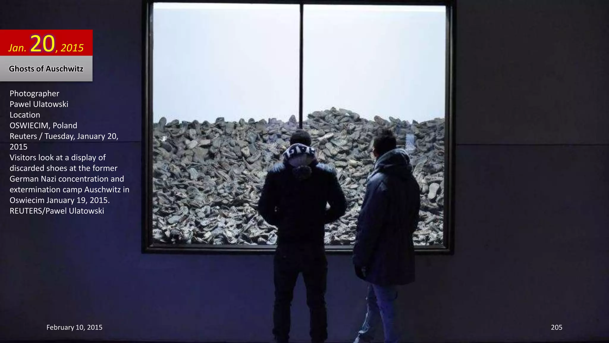 Photographer
Pawel Ulatowski
Location
OSWIECIM, Poland
Reuters / Tuesday, January 20,
2015
Visitors look at a display of
discarded shoes at the former
German Nazi concentration and
extermination camp Auschwitz in
Oswiecim January 19, 2015.
REUTERS/Pawel Ulatowski
Jan. 20, 2015
Ghosts of Auschwitz
February 10, 2015 205
 