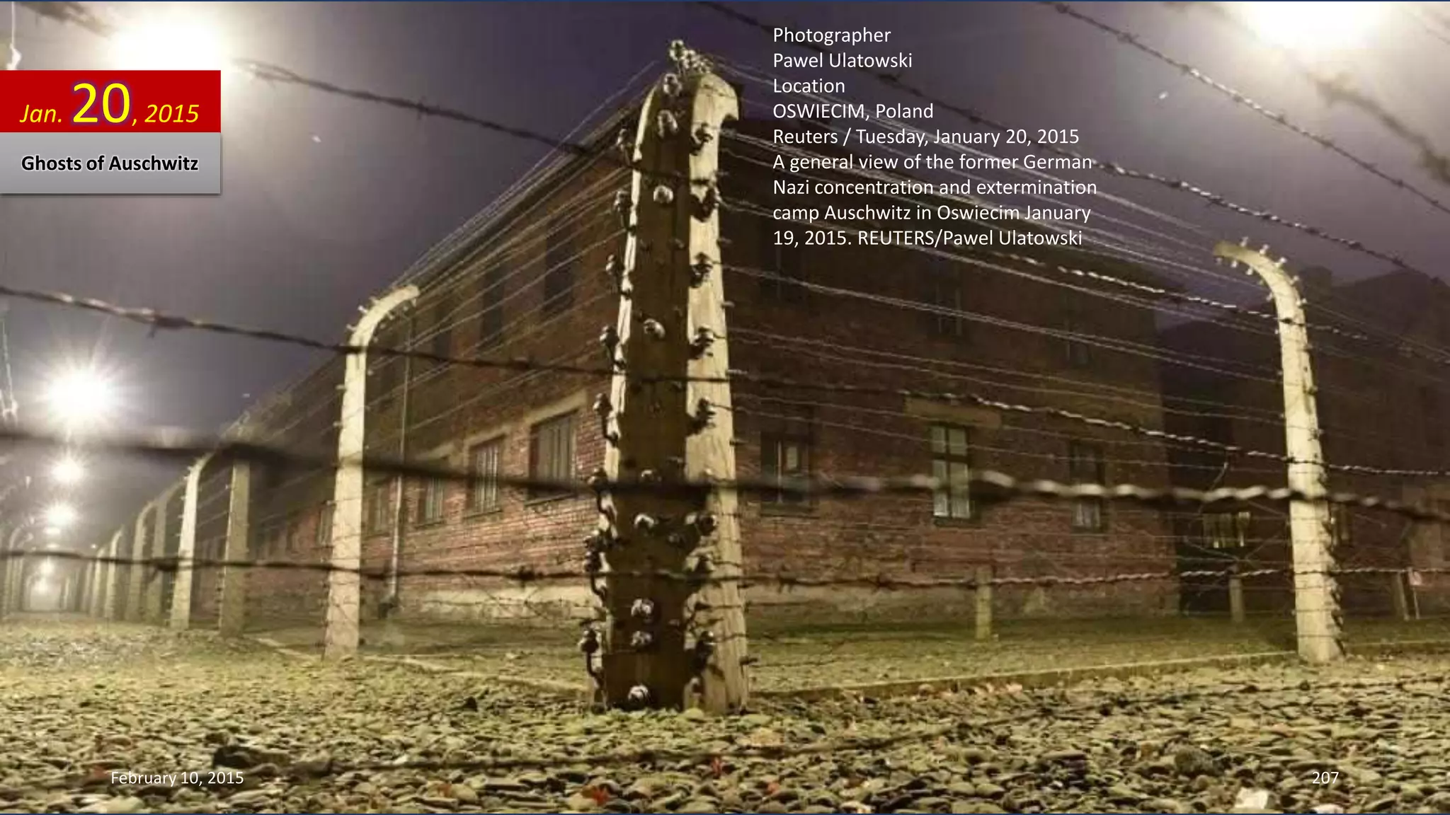 Photographer
Pawel Ulatowski
Location
OSWIECIM, Poland
Reuters / Tuesday, January 20, 2015
A general view of the former German
Nazi concentration and extermination
camp Auschwitz in Oswiecim January
19, 2015. REUTERS/Pawel Ulatowski
Jan. 20, 2015
Ghosts of Auschwitz
February 10, 2015 207
 