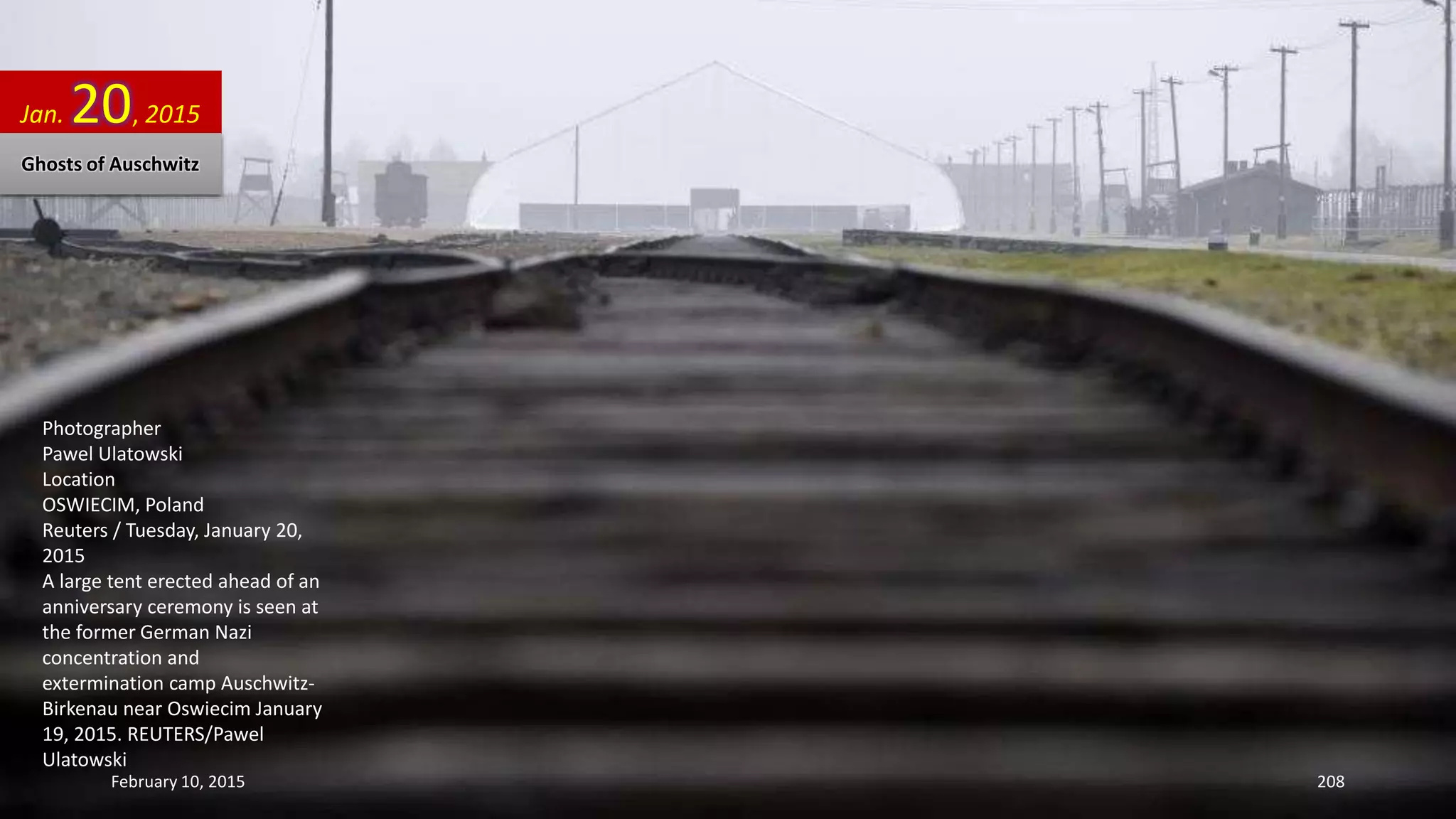 Photographer
Pawel Ulatowski
Location
OSWIECIM, Poland
Reuters / Tuesday, January 20,
2015
A large tent erected ahead of an
anniversary ceremony is seen at
the former German Nazi
concentration and
extermination camp Auschwitz-
Birkenau near Oswiecim January
19, 2015. REUTERS/Pawel
Ulatowski
Jan. 20, 2015
Ghosts of Auschwitz
February 10, 2015 208
 