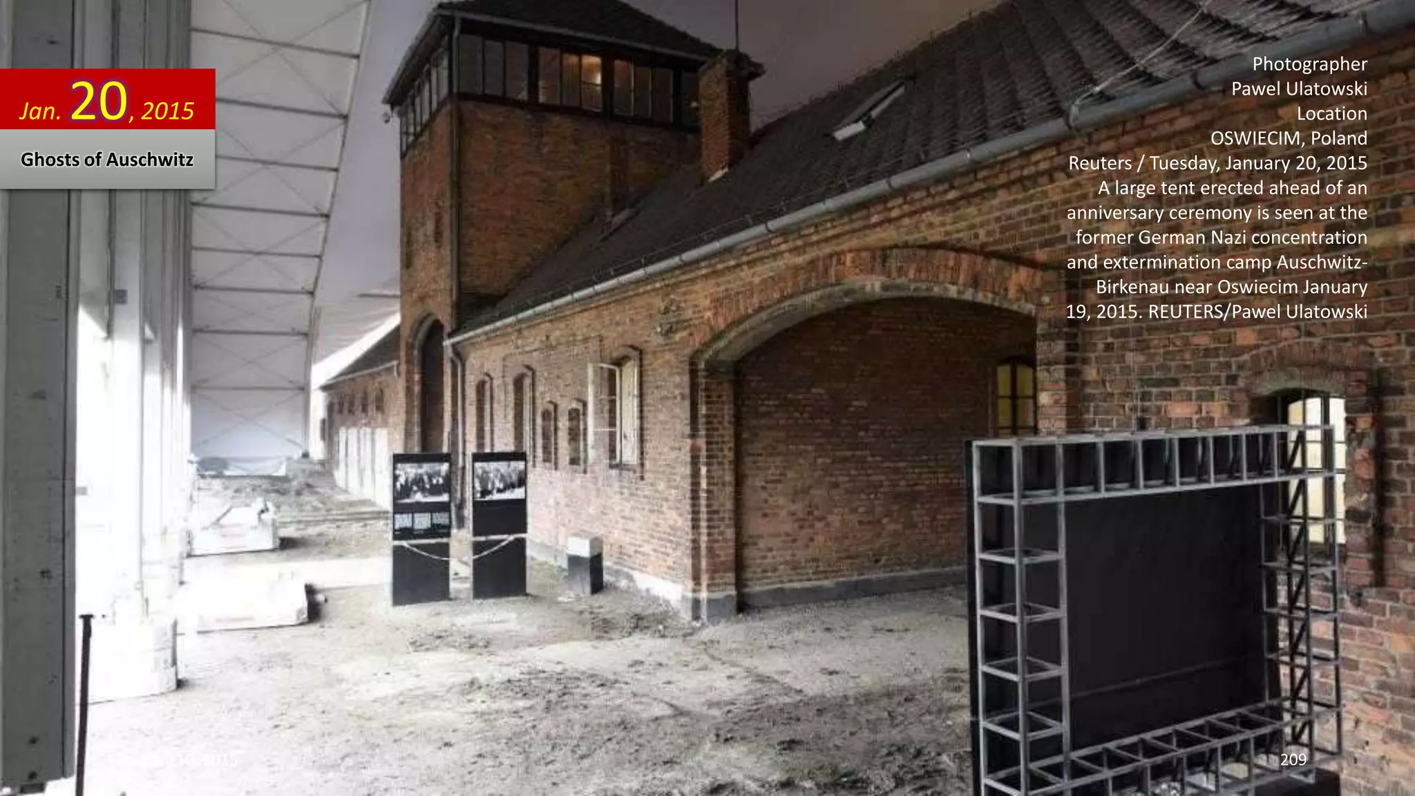 Photographer
Pawel Ulatowski
Location
OSWIECIM, Poland
Reuters / Tuesday, January 20, 2015
A large tent erected ahead of an
anniversary ceremony is seen at the
former German Nazi concentration
and extermination camp Auschwitz-
Birkenau near Oswiecim January
19, 2015. REUTERS/Pawel Ulatowski
Jan. 20, 2015
Ghosts of Auschwitz
February 10, 2015 209
 