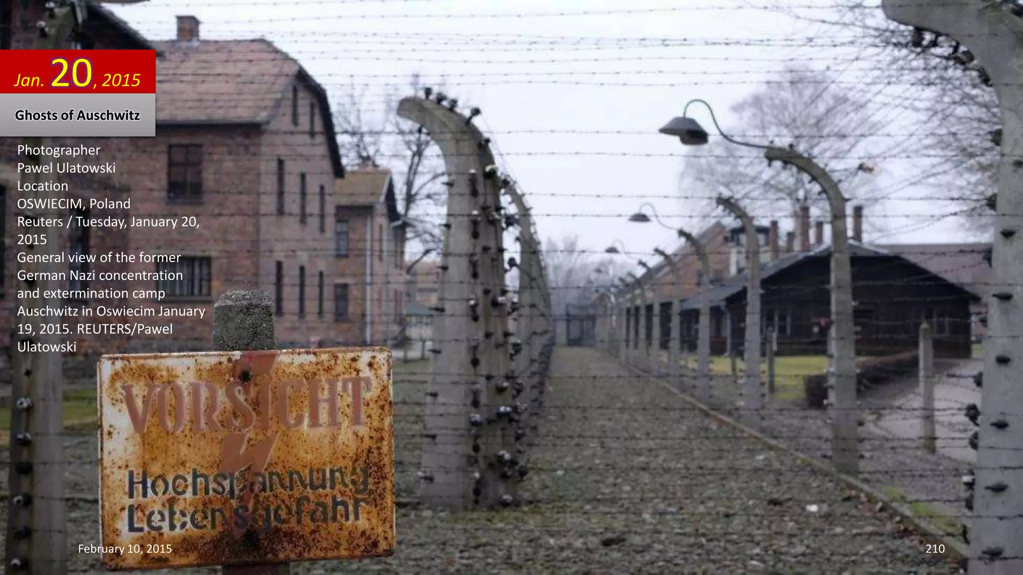 Photographer
Pawel Ulatowski
Location
OSWIECIM, Poland
Reuters / Tuesday, January 20,
2015
General view of the former
German Nazi concentration
and extermination camp
Auschwitz in Oswiecim January
19, 2015. REUTERS/Pawel
Ulatowski
Jan. 20, 2015
Ghosts of Auschwitz
February 10, 2015 210
 