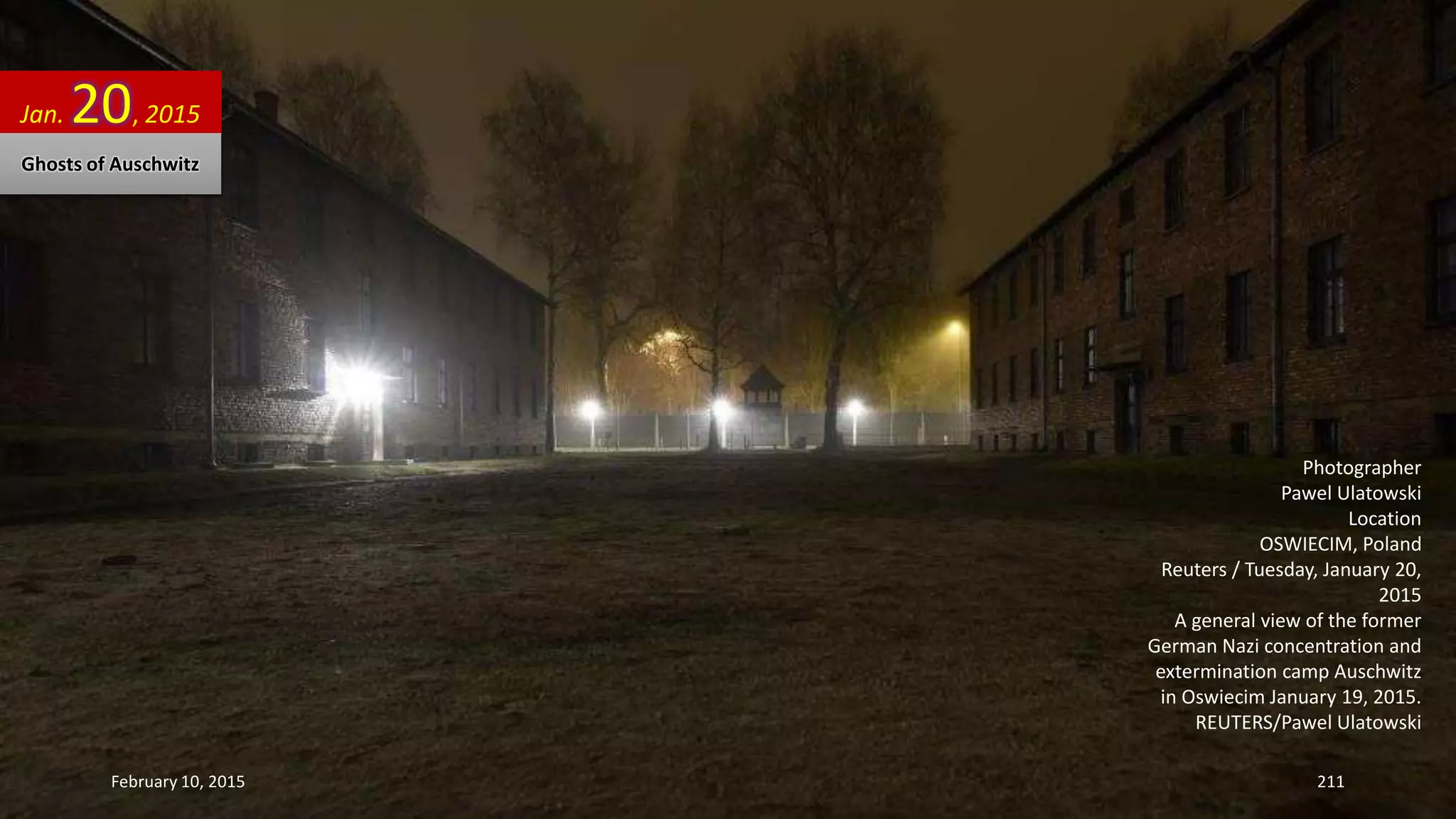 Photographer
Pawel Ulatowski
Location
OSWIECIM, Poland
Reuters / Tuesday, January 20,
2015
A general view of the former
German Nazi concentration and
extermination camp Auschwitz
in Oswiecim January 19, 2015.
REUTERS/Pawel Ulatowski
Jan. 20, 2015
Ghosts of Auschwitz
February 10, 2015 211
 