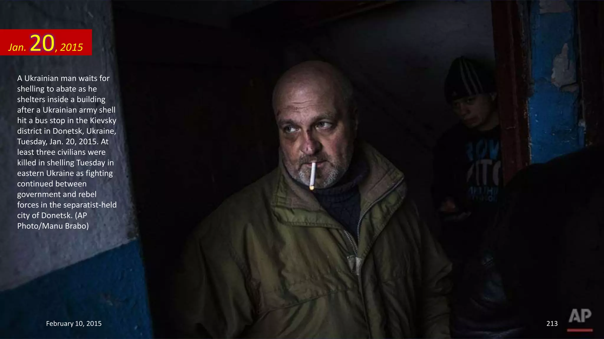 A Ukrainian man waits for
shelling to abate as he
shelters inside a building
after a Ukrainian army shell
hit a bus stop in the Kievsky
district in Donetsk, Ukraine,
Tuesday, Jan. 20, 2015. At
least three civilians were
killed in shelling Tuesday in
eastern Ukraine as fighting
continued between
government and rebel
forces in the separatist-held
city of Donetsk. (AP
Photo/Manu Brabo)
Jan. 20, 2015
February 10, 2015 213
 
