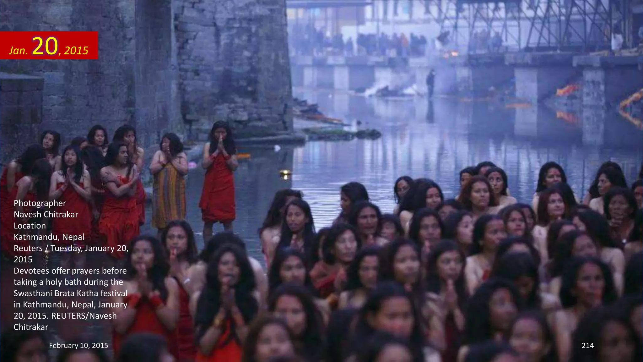 Photographer
Navesh Chitrakar
Location
Kathmandu, Nepal
Reuters / Tuesday, January 20,
2015
Devotees offer prayers before
taking a holy bath during the
Swasthani Brata Katha festival
in Kathmandu, Nepal, January
20, 2015. REUTERS/Navesh
Chitrakar
Jan. 20, 2015
February 10, 2015 214
 