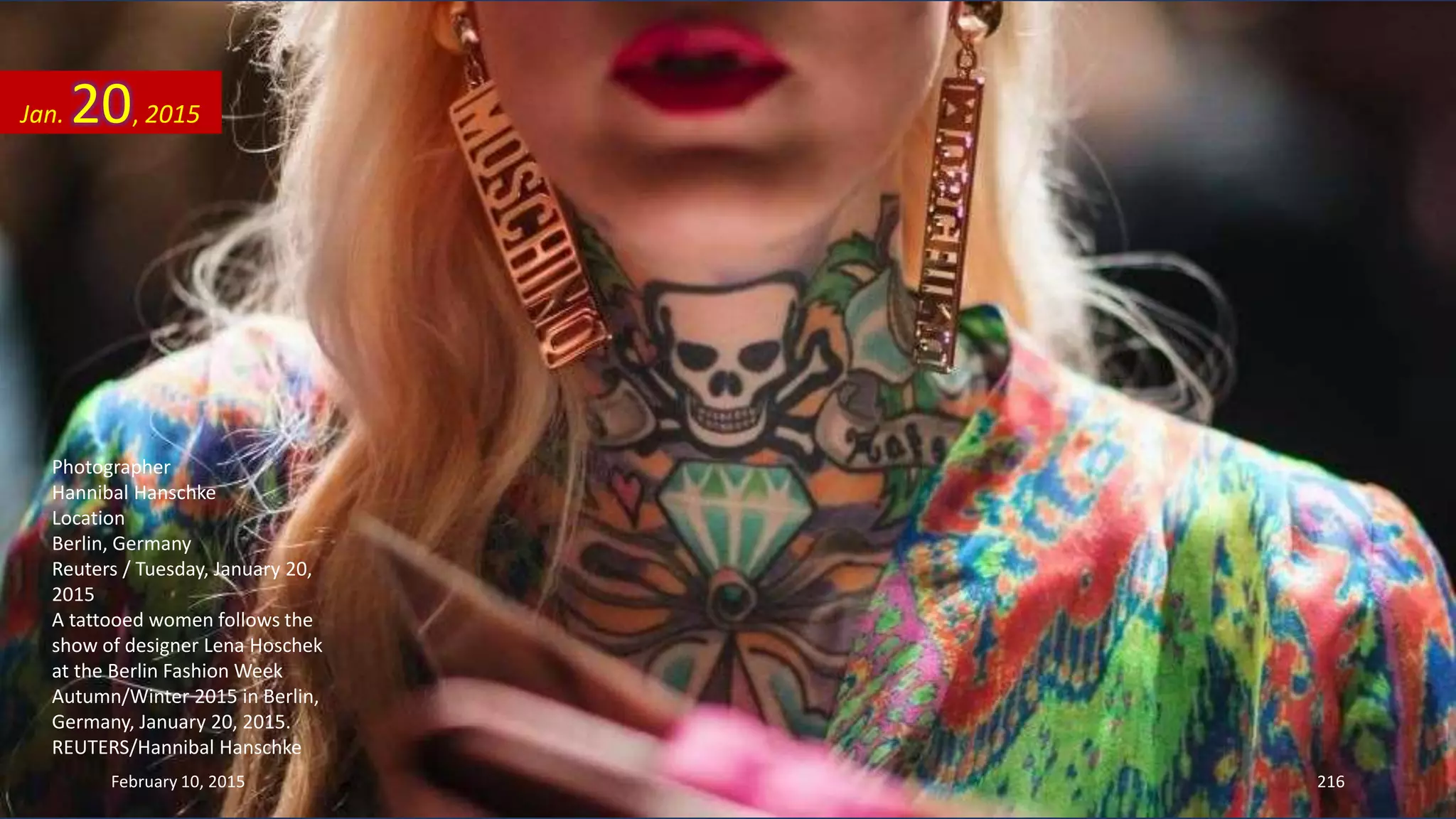 Photographer
Hannibal Hanschke
Location
Berlin, Germany
Reuters / Tuesday, January 20,
2015
A tattooed women follows the
show of designer Lena Hoschek
at the Berlin Fashion Week
Autumn/Winter 2015 in Berlin,
Germany, January 20, 2015.
REUTERS/Hannibal Hanschke
Jan. 20, 2015
February 10, 2015 216
 