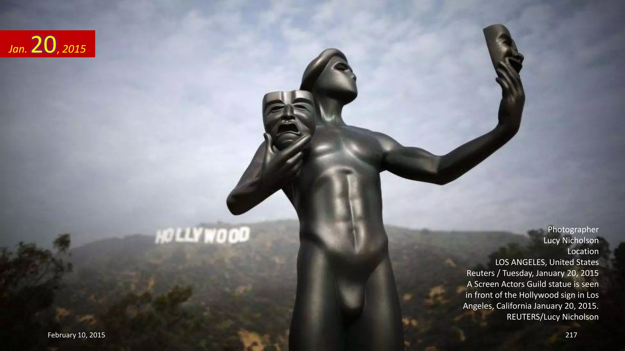 Photographer
Lucy Nicholson
Location
LOS ANGELES, United States
Reuters / Tuesday, January 20, 2015
A Screen Actors Guild statue is seen
in front of the Hollywood sign in Los
Angeles, California January 20, 2015.
REUTERS/Lucy Nicholson
Jan. 20, 2015
February 10, 2015 217
 