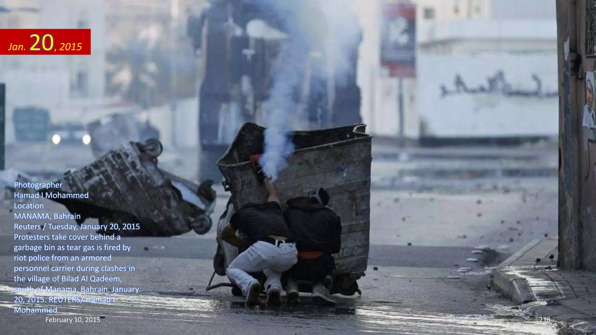 Photographer
Hamad I Mohammed
Location
MANAMA, Bahrain
Reuters / Tuesday, January 20, 2015
Protesters take cover behind a
garbage bin as tear gas is fired by
riot police from an armored
personnel carrier during clashes in
the village of Bilad Al Qadeem,
south of Manama, Bahrain, January
20, 2015. REUTERS/ Hamad I
Mohammed
Jan. 20, 2015
February 10, 2015 218
 