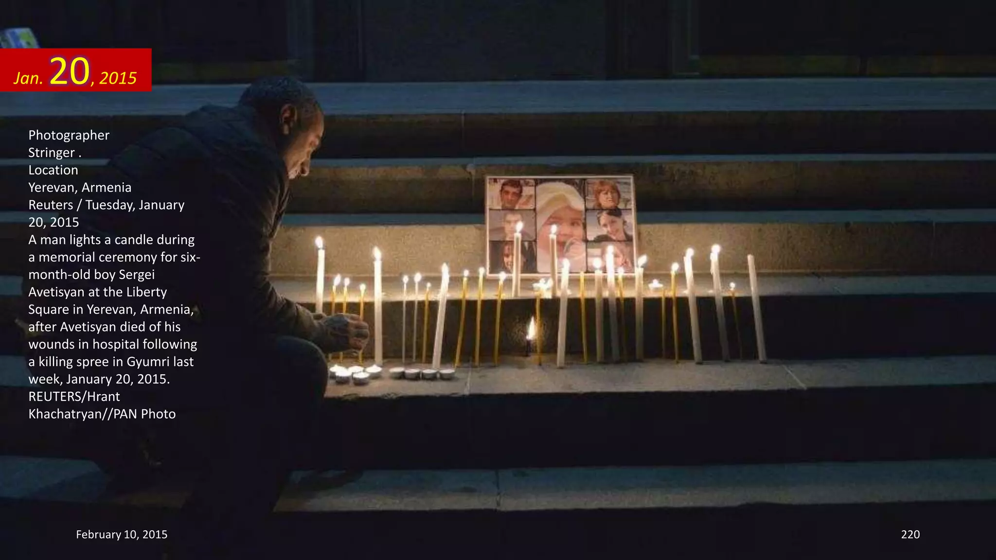 Photographer
Stringer .
Location
Yerevan, Armenia
Reuters / Tuesday, January
20, 2015
A man lights a candle during
a memorial ceremony for six-
month-old boy Sergei
Avetisyan at the Liberty
Square in Yerevan, Armenia,
after Avetisyan died of his
wounds in hospital following
a killing spree in Gyumri last
week, January 20, 2015.
REUTERS/Hrant
Khachatryan//PAN Photo
Jan. 20, 2015
February 10, 2015 220
 
