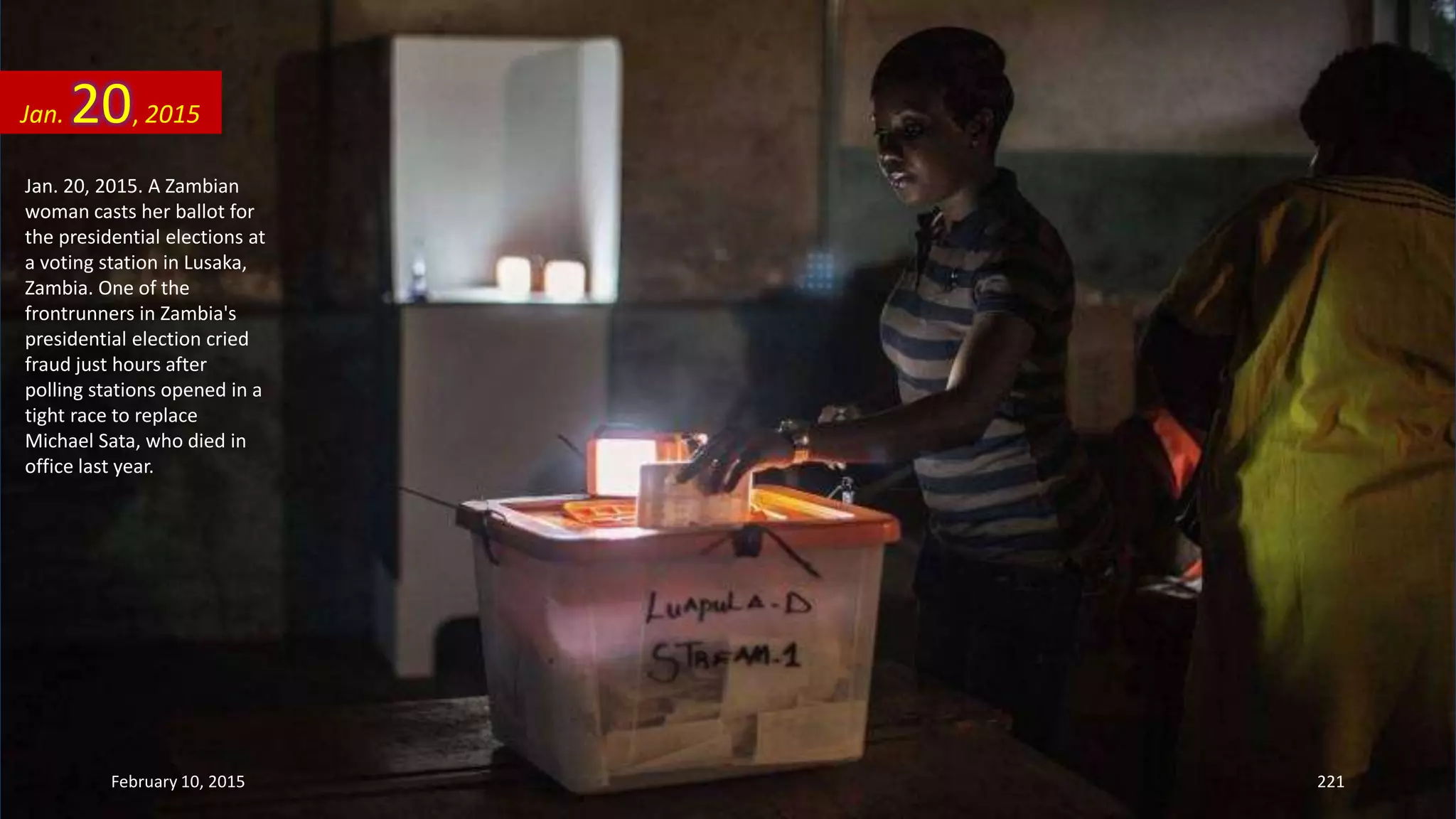 Jan. 20, 2015. A Zambian
woman casts her ballot for
the presidential elections at
a voting station in Lusaka,
Zambia. One of the
frontrunners in Zambia's
presidential election cried
fraud just hours after
polling stations opened in a
tight race to replace
Michael Sata, who died in
office last year.
Jan. 20, 2015
February 10, 2015 221
 