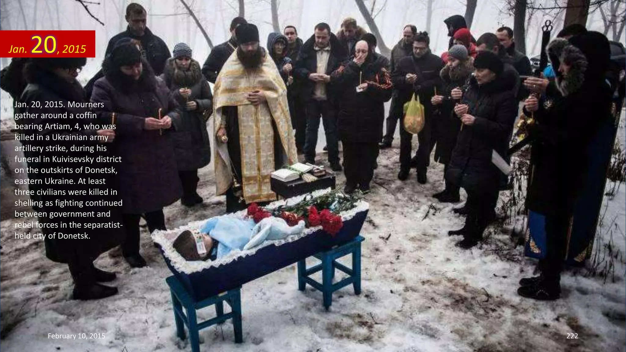 Jan. 20, 2015. Mourners
gather around a coffin
bearing Artiam, 4, who was
killed in a Ukrainian army
artillery strike, during his
funeral in Kuivisevsky district
on the outskirts of Donetsk,
eastern Ukraine. At least
three civilians were killed in
shelling as fighting continued
between government and
rebel forces in the separatist-
held city of Donetsk.
Jan. 20, 2015
February 10, 2015 222
 