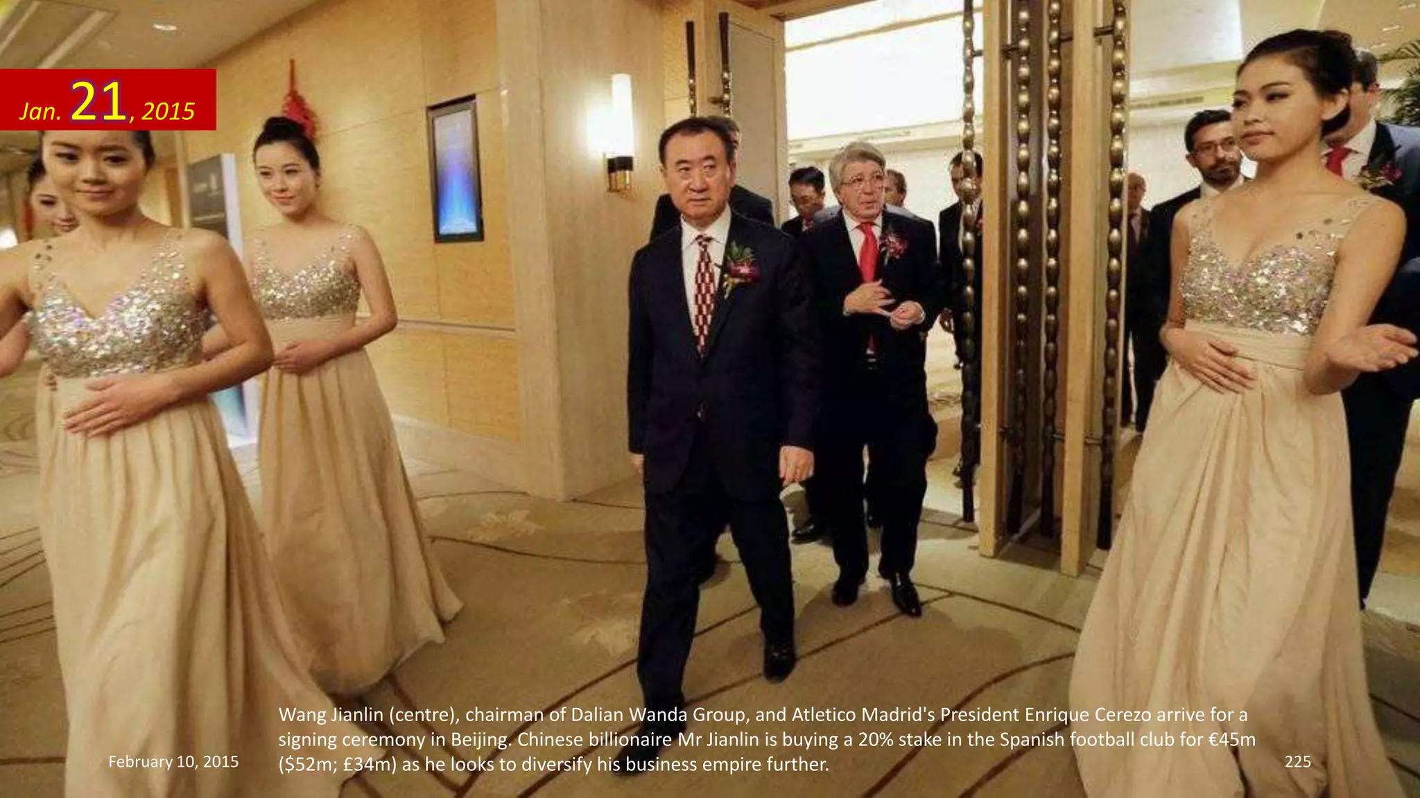 Wang Jianlin (centre), chairman of Dalian Wanda Group, and Atletico Madrid's President Enrique Cerezo arrive for a
signing ceremony in Beijing. Chinese billionaire Mr Jianlin is buying a 20% stake in the Spanish football club for €45m
($52m; £34m) as he looks to diversify his business empire further.
Jan. 21, 2015
February 10, 2015 225
 