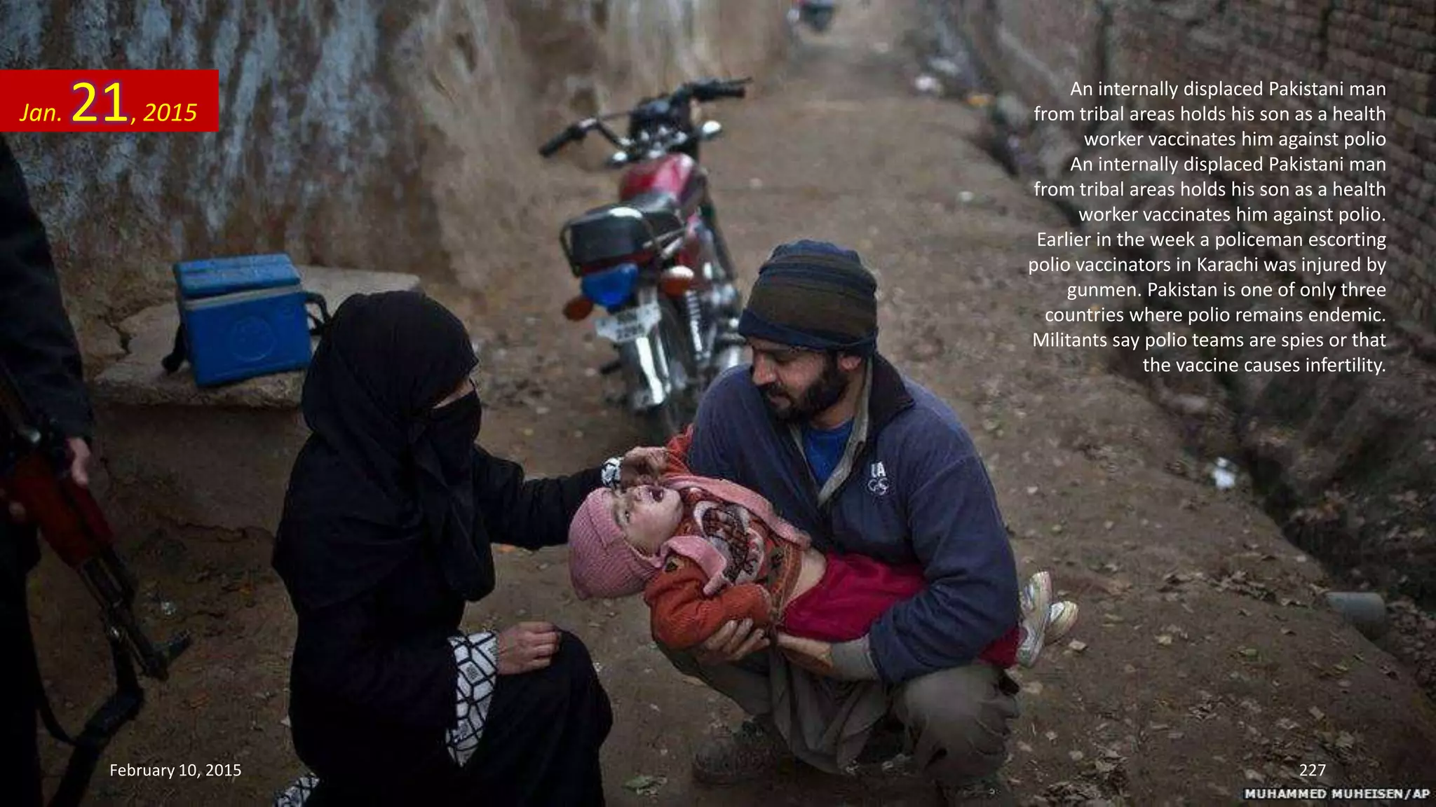 An internally displaced Pakistani man
from tribal areas holds his son as a health
worker vaccinates him against polio
An internally displaced Pakistani man
from tribal areas holds his son as a health
worker vaccinates him against polio.
Earlier in the week a policeman escorting
polio vaccinators in Karachi was injured by
gunmen. Pakistan is one of only three
countries where polio remains endemic.
Militants say polio teams are spies or that
the vaccine causes infertility.
Jan. 21, 2015
February 10, 2015 227
 