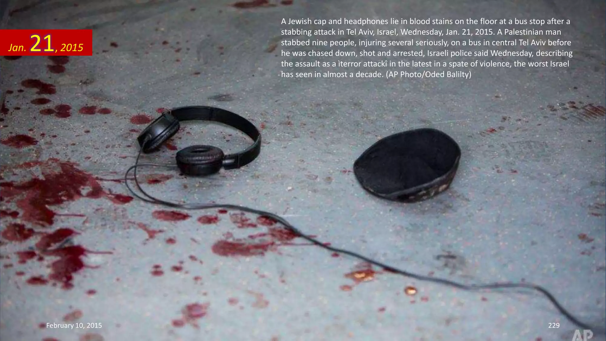 A Jewish cap and headphones lie in blood stains on the floor at a bus stop after a
stabbing attack in Tel Aviv, Israel, Wednesday, Jan. 21, 2015. A Palestinian man
stabbed nine people, injuring several seriously, on a bus in central Tel Aviv before
he was chased down, shot and arrested, Israeli police said Wednesday, describing
the assault as a ìterror attackî in the latest in a spate of violence, the worst Israel
has seen in almost a decade. (AP Photo/Oded Balilty)
Jan. 21, 2015
February 10, 2015 229
 