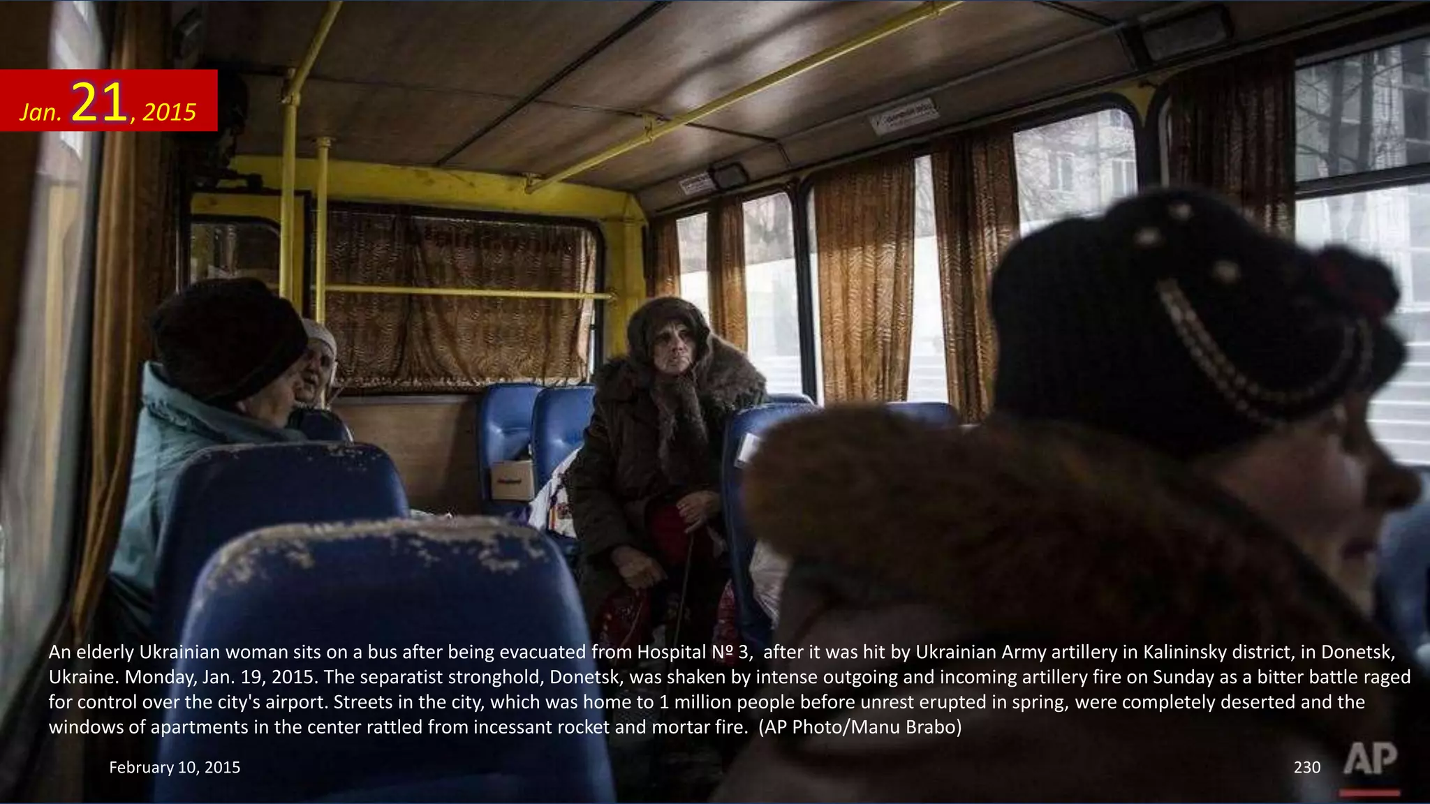 An elderly Ukrainian woman sits on a bus after being evacuated from Hospital Nº 3, after it was hit by Ukrainian Army artillery in Kalininsky district, in Donetsk,
Ukraine. Monday, Jan. 19, 2015. The separatist stronghold, Donetsk, was shaken by intense outgoing and incoming artillery fire on Sunday as a bitter battle raged
for control over the city's airport. Streets in the city, which was home to 1 million people before unrest erupted in spring, were completely deserted and the
windows of apartments in the center rattled from incessant rocket and mortar fire. (AP Photo/Manu Brabo)
Jan. 21, 2015
February 10, 2015 230
 