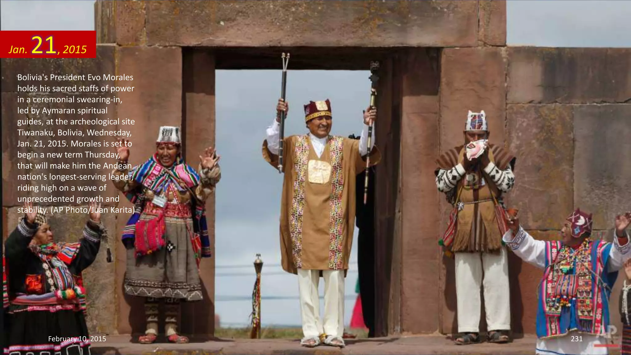 Bolivia's President Evo Morales
holds his sacred staffs of power
in a ceremonial swearing-in,
led by Aymaran spiritual
guides, at the archeological site
Tiwanaku, Bolivia, Wednesday,
Jan. 21, 2015. Morales is set to
begin a new term Thursday,
that will make him the Andean
nation's longest-serving leader,
riding high on a wave of
unprecedented growth and
stability. (AP Photo/Juan Karita)
Jan. 21, 2015
February 10, 2015 231
 