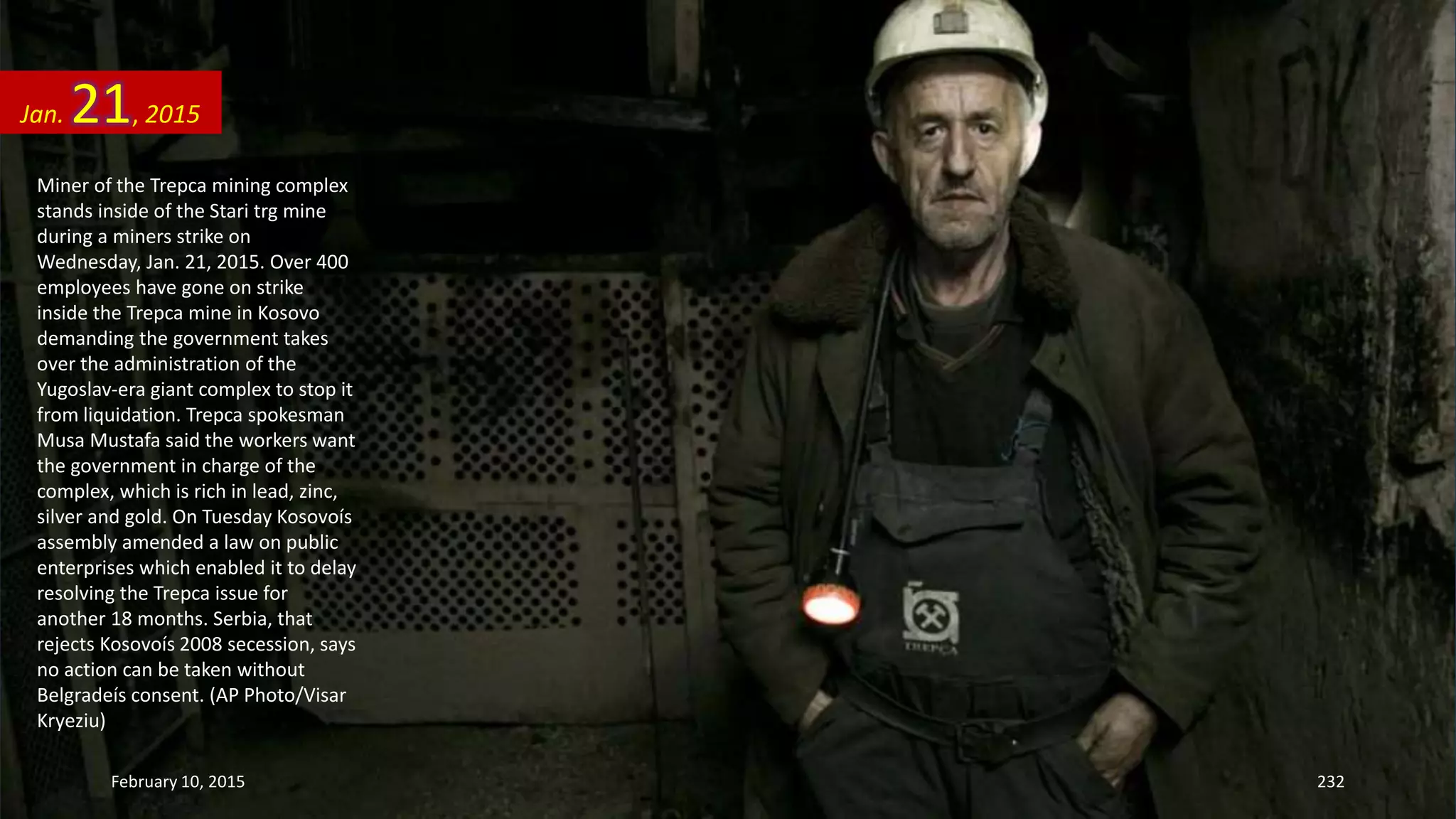 Miner of the Trepca mining complex
stands inside of the Stari trg mine
during a miners strike on
Wednesday, Jan. 21, 2015. Over 400
employees have gone on strike
inside the Trepca mine in Kosovo
demanding the government takes
over the administration of the
Yugoslav-era giant complex to stop it
from liquidation. Trepca spokesman
Musa Mustafa said the workers want
the government in charge of the
complex, which is rich in lead, zinc,
silver and gold. On Tuesday Kosovoís
assembly amended a law on public
enterprises which enabled it to delay
resolving the Trepca issue for
another 18 months. Serbia, that
rejects Kosovoís 2008 secession, says
no action can be taken without
Belgradeís consent. (AP Photo/Visar
Kryeziu)
Jan. 21, 2015
February 10, 2015 232
 